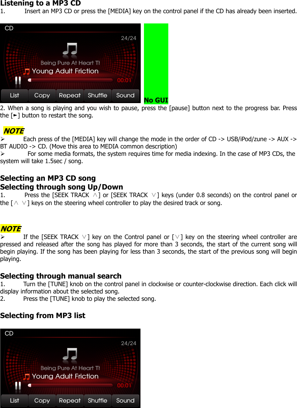  Listening to a MP3 CD 1. Insert an MP3 CD or press the [MEDIA] key on the control panel if the CD has already been inserted.     No GUI 2. When a song is playing and you wish to pause, press the [pause] button next to the progress bar. Press the [ ] button to ►restart the song.     NOTE ¾ Each press of the [MEDIA] key will change the mode in the order of CD -&gt; USB/iPod/zune -&gt; AUX -&gt; BT AUDIO -&gt; CD. (Move this area to MEDIA common description) ¾   For some media formats, the system requires time for media indexing. In the case of MP3 CDs, the system will take 1.5sec / song.  Selecting an MP3 CD song Selecting through song Up/Down 1. Press the [SEEK TRACK ∧] or [SEEK TRACK ∨] keys (under 0.8 seconds) on the control panel or the [   ] keys on the s∧∨ teering wheel controller to play the desired track or song.   NOTE ¾ If the [SEEK TRACK  ] key ∨on the Control panel or [ ] key on the steering wheel controller∨ are pressed and released after the song has played for more than 3 seconds, the start of the current song will begin playing. If the song has been playing for less than 3 seconds, the start of the previous song will begin playing.  Selecting through manual search 1. Turn the [TUNE] knob on the control panel in clockwise or counter-clockwise direction. Each click will display information about the selected song. 2. Press the [TUNE] knob to play the selected song.  Selecting from MP3 list    