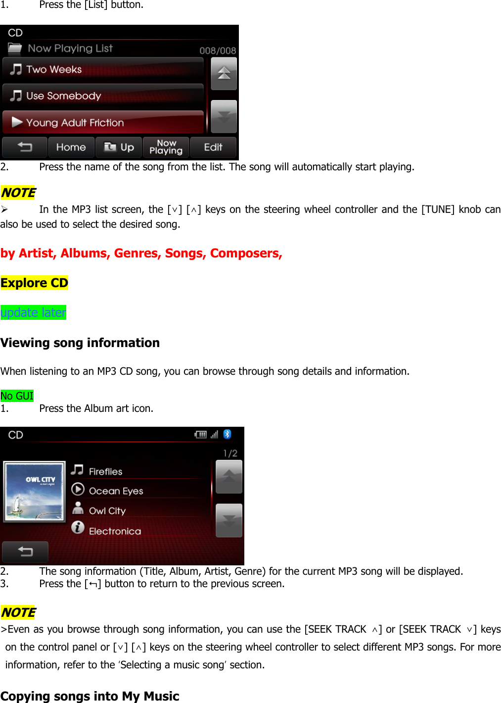 1. Press the [List] button.     2. Press the name of the song from the list. The song will automatically start playing.    NOTE ¾ In the MP3 list screen, the [∨] [∧] keys on the steering wheel controller and the [TUNE] knob can also be used to select the desired song.    by Artist, Albums, Genres, Songs, Composers,    Explore CD  update later  Viewing song information  When listening to an MP3 CD song, you can browse through song details and information.    No GUI 1. Press the Album art icon.     2. The song information (Title, Album, Artist, Genre) for the current MP3 song will be displayed. 3. Press the [] button to return to the previous screen.    NOTE &gt;Even as you browse through song information, you can use the [SEEK TRACK ∧] or [SEEK TRACK  ∨] keys on the control panel or [∨] [∧] keys on the steering wheel controller to select different MP3 songs. For more information, refer to the ‘Selecting a music song’ section.   Copying songs into My Music 