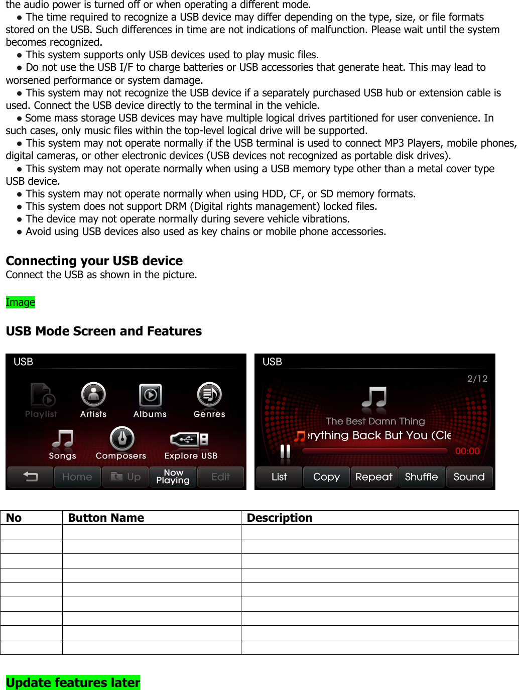 the audio power is turned off or when operating a different mode.   ● The time required to recognize a USB device may differ depending on the type, size, or file formats stored on the USB. Such differences in time are not indications of malfunction. Please wait until the system becomes recognized. ● This system supports only USB devices used to play music files. ● Do not use the USB I/F to charge batteries or USB accessories that generate heat. This may lead to worsened performance or system damage. ● This system may not recognize the USB device if a separately purchased USB hub or extension cable is used. Connect the USB device directly to the terminal in the vehicle. ● Some mass storage USB devices may have multiple logical drives partitioned for user convenience. In such cases, only music files within the top-level logical drive will be supported.   ● This system may not operate normally if the USB terminal is used to connect MP3 Players, mobile phones, digital cameras, or other electronic devices (USB devices not recognized as portable disk drives). ● This system may not operate normally when using a USB memory type other than a metal cover type USB device. ● This system may not operate normally when using HDD, CF, or SD memory formats. ● This system does not support DRM (Digital rights management) locked files. ● The device may not operate normally during severe vehicle vibrations.   ● Avoid using USB devices also used as key chains or mobile phone accessories.    Connecting your USB device Connect the USB as shown in the picture.  Image  USB Mode Screen and Features      No Button Name  Description                                      Update features later  