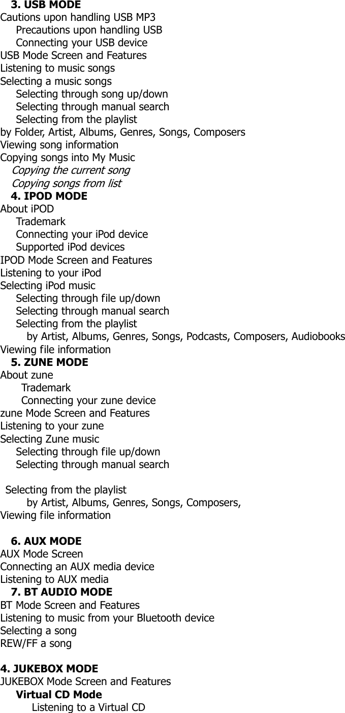 3. USB MODE Cautions upon handling USB MP3    Precautions upon handling USB    Connecting your USB device USB Mode Screen and Features Listening to music songs Selecting a music songs    Selecting through song up/down    Selecting through manual search    Selecting from the playlist by Folder, Artist, Albums, Genres, Songs, Composers Viewing song information   Copying songs into My Music Copying the current song Copying songs from list 4. IPOD MODE About iPOD    Trademark    Connecting your iPod device    Supported iPod devices IPOD Mode Screen and Features Listening to your iPod Selecting iPod music      Selecting through file up/down    Selecting through manual search Selecting from the playlist           by Artist, Albums, Genres, Songs, Podcasts, Composers, Audiobooks Viewing file information 5. ZUNE MODE About zune     Trademark     Connecting your zune device zune Mode Screen and Features Listening to your zune Selecting Zune music   Selecting through file up/down    Selecting through manual search   Selecting from the playlist      by Artist, Albums, Genres, Songs, Composers,  Viewing file information   6. AUX MODE AUX Mode Screen Connecting an AUX media device Listening to AUX media 7. BT AUDIO MODE   BT Mode Screen and Features Listening to music from your Bluetooth device Selecting a song REW/FF a song  4. JUKEBOX MODE   JUKEBOX Mode Screen and Features    Virtual CD Mode       Listening to a Virtual CD 