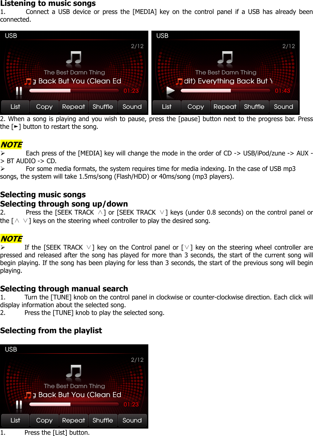 Listening to music songs 1. Connect a USB device or press the [MEDIA] key on the control panel if a USB has already been connected.    2. When a song is playing and you wish to pause, press the [pause] button next to the progress bar. Press the [ ] button to ►restart the song.    NOTE ¾ Each press of the [MEDIA] key will change the mode in the order of CD -&gt; USB/iPod/zune -&gt; AUX -&gt; BT AUDIO -&gt; CD. ¾ For some media formats, the system requires time for media indexing. In the case of USB mp3 songs, the system will take 1.5ms/song (Flash/HDD) or 40ms/song (mp3 players).  Selecting music songs Selecting through song up/down 2. Press the [SEEK TRACK ∧] or [SEEK TRACK ∨] keys (under 0.8 seconds) on the control panel or the [   ] keys on the steering ∧∨ wheel controller to play the desired song.  NOTE ¾ If the [SEEK TRACK  ] key ∨on the Control panel or [ ] key on the steering wheel controller∨ are pressed and released after the song has played for more than 3 seconds, the start of the current song will begin playing. If the song has been playing for less than 3 seconds, the start of the previous song will begin playing.  Selecting through manual search 1. Turn the [TUNE] knob on the control panel in clockwise or counter-clockwise direction. Each click will display information about the selected song. 2. Press the [TUNE] knob to play the selected song.  Selecting from the playlist   1. Press the [List] button.   