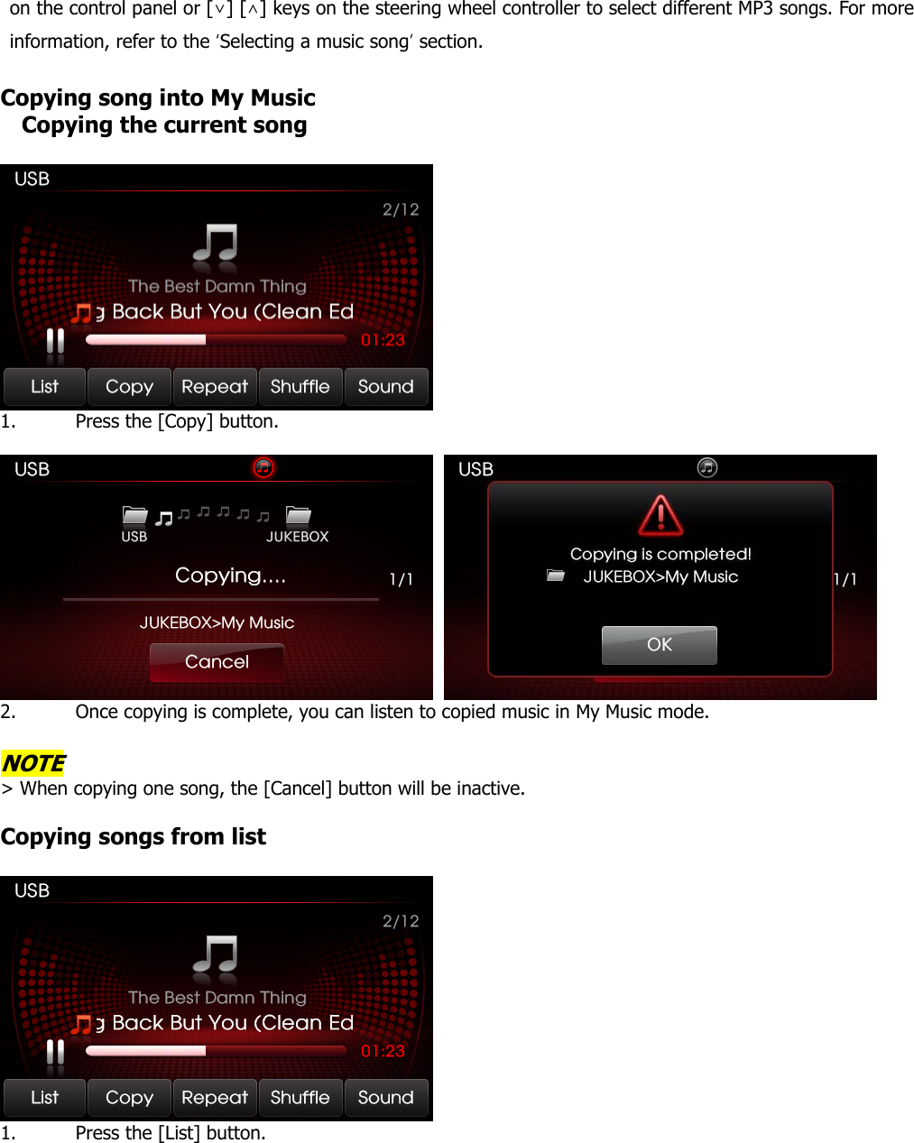 on the control panel or [∨] [∧] keys on the steering wheel controller to select different MP3 songs. For more information, refer to the ‘Selecting a music song’ section.   Copying song into My Music Copying the current song   1. Press the [Copy] button.      2. Once copying is complete, you can listen to copied music in My Music mode.  NOTE &gt; When copying one song, the [Cancel] button will be inactive.    Copying songs from list   1. Press the [List] button.  