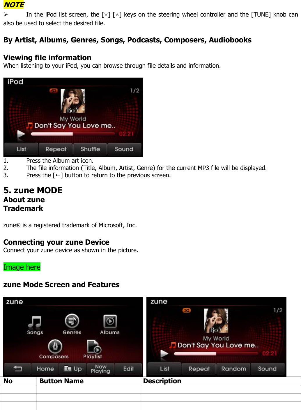 NOTE ¾ In the iPod list screen, the [∨] [∧] keys on the steering wheel controller and the [TUNE] knob can also be used to select the desired file.    By Artist, Albums, Genres, Songs, Podcasts, Composers, Audiobooks  Viewing file information When listening to your iPod, you can browse through file details and information.     1. Press the Album art icon.   2. The file information (Title, Album, Artist, Genre) for the current MP3 file will be displayed.   3. Press the [] button to return to the previous screen.    5. zune MODE About zune Trademark  zune® is a registered trademark of Microsoft, Inc.  Connecting your zune Device Connect your zune device as shown in the picture.  Image here    zune Mode Screen and Features     No Button Name  Description             