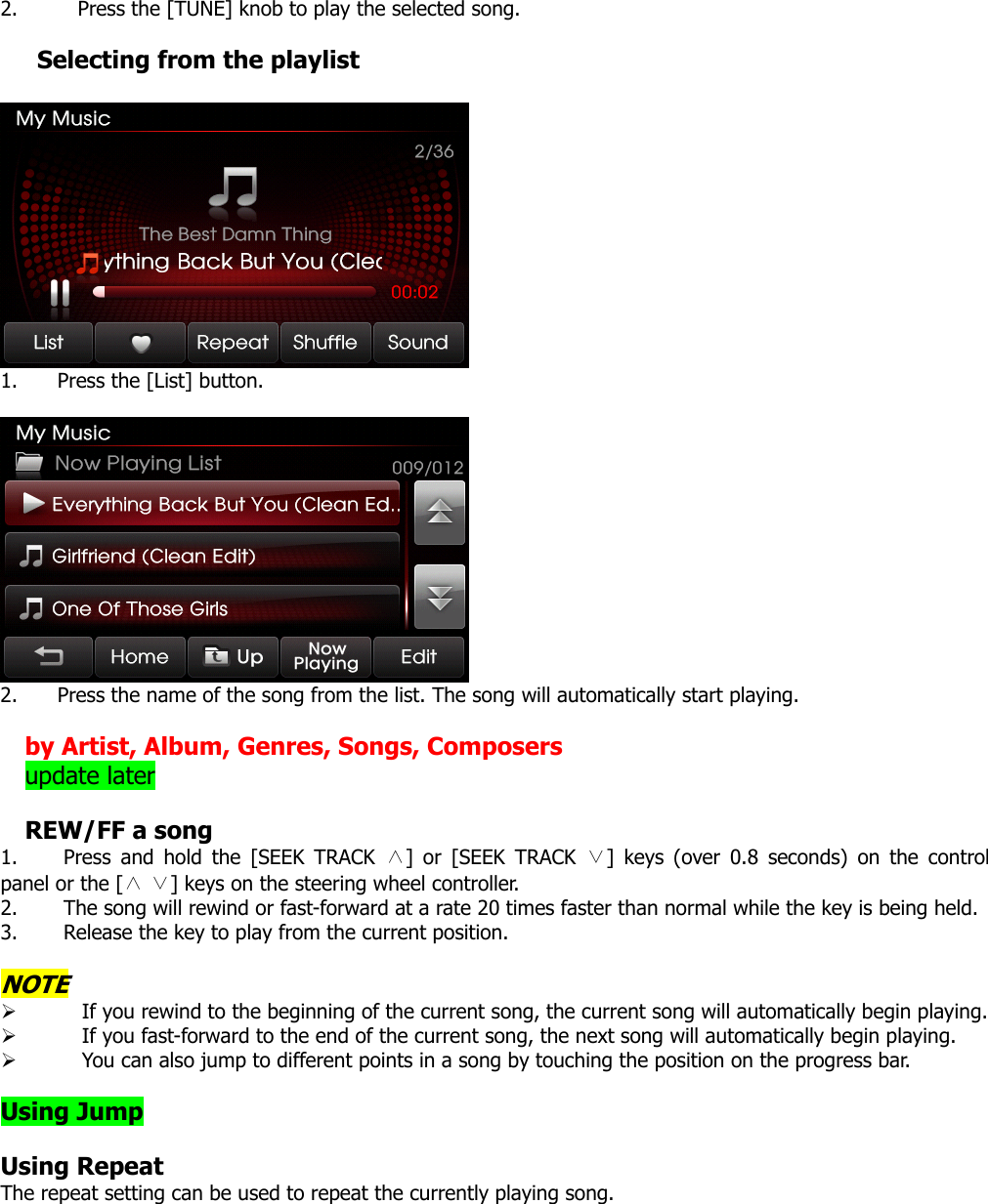 2. Press the [TUNE] knob to play the selected song.    Selecting from the playlist   1. Press the [List] button.   2. Press the name of the song from the list. The song will automatically start playing.  by Artist, Album, Genres, Songs, Composers update later  REW/FF a song 1. Press and hold the [SEEK TRACK ∧] or [SEEK TRACK ∨] keys (over 0.8 seconds) on the control panel or the [   ] keys on the steering wheel controller.∧∨  2. The song will rewind or fast-forward at a rate 20 times faster than normal while the key is being held.   3. Release the key to play from the current position.  NOTE ¾ If you rewind to the beginning of the current song, the current song will automatically begin playing.   ¾ If you fast-forward to the end of the current song, the next song will automatically begin playing. ¾ You can also jump to different points in a song by touching the position on the progress bar.    Using Jump  Using Repeat The repeat setting can be used to repeat the currently playing song. 