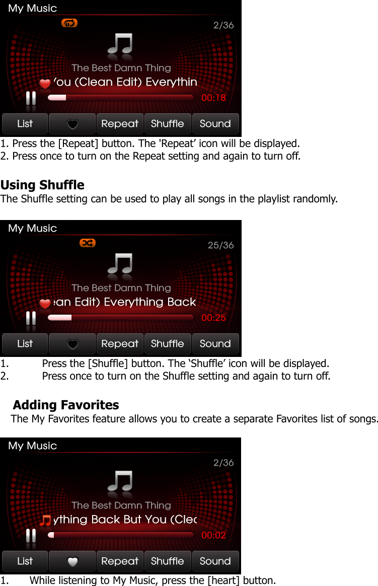  1. Press the [Repeat] button. The &apos;Repeat’ icon will be displayed. 2. Press once to turn on the Repeat setting and again to turn off.    Using Shuffle The Shuffle setting can be used to play all songs in the playlist randomly.     1. Press the [Shuffle] button. The ‘Shuffle’ icon will be displayed. 2. Press once to turn on the Shuffle setting and again to turn off.  Adding Favorites The My Favorites feature allows you to create a separate Favorites list of songs.     1. While listening to My Music, press the [heart] button.    