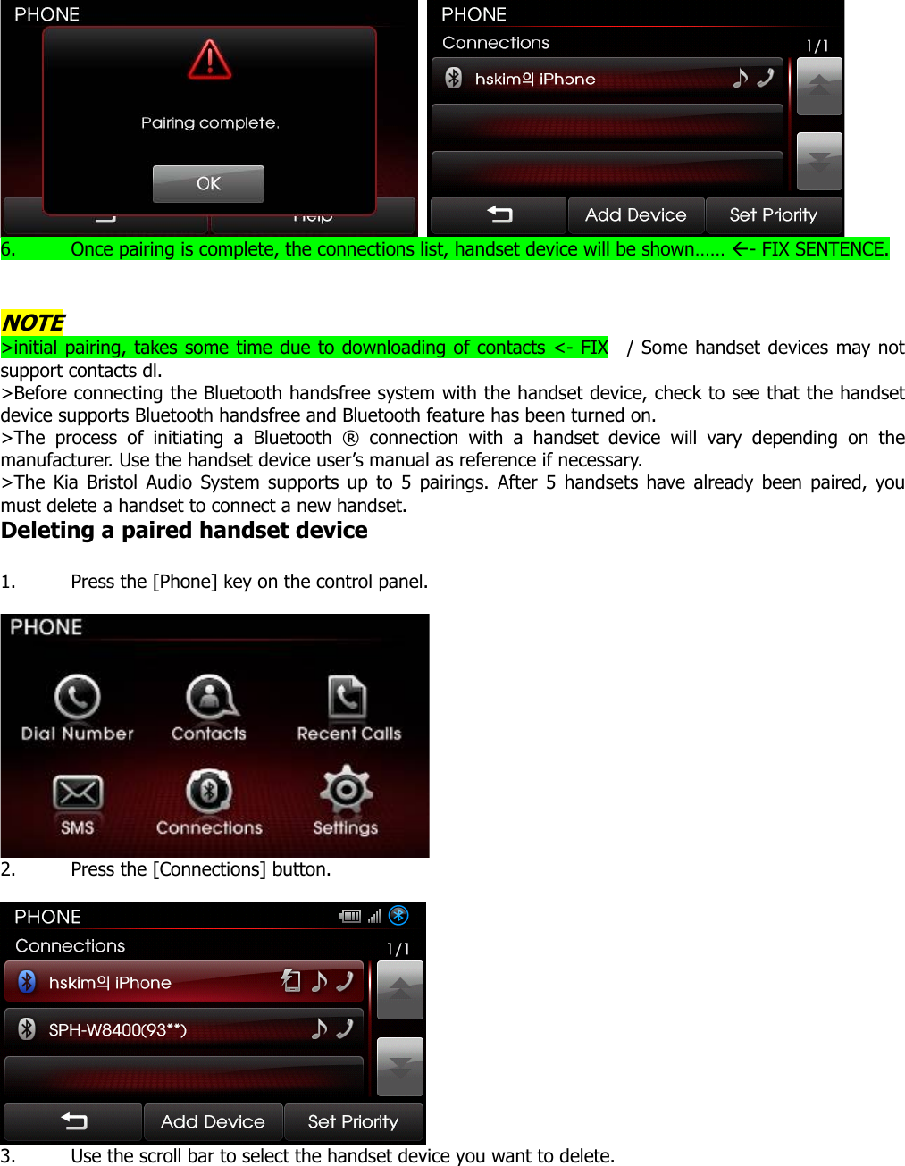    6. Once pairing is complete, the connections list, handset device will be shown…… Å- FIX SENTENCE.    NOTE &gt;initial pairing, takes some time due to downloading of contacts &lt;- FIX  / Some handset devices may not support contacts dl.   &gt;Before connecting the Bluetooth handsfree system with the handset device, check to see that the handset device supports Bluetooth handsfree and Bluetooth feature has been turned on. &gt;The process of initiating a Bluetooth ® connection with a handset device will vary depending on the manufacturer. Use the handset device user’s manual as reference if necessary.   &gt;The Kia Bristol Audio System supports up to 5 pairings. After 5 handsets have already been paired, you must delete a handset to connect a new handset. Deleting a paired handset device  1. Press the [Phone] key on the control panel.   2. Press the [Connections] button.   3. Use the scroll bar to select the handset device you want to delete.  