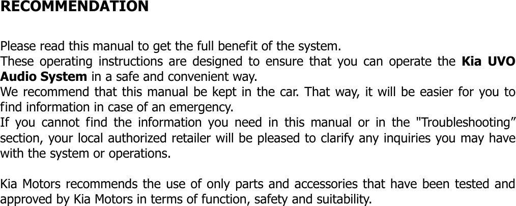   RECOMMENDATION  Please read this manual to get the full benefit of the system. These operating instructions are designed to ensure that you can operate the Kia UVO Audio System in a safe and convenient way. We recommend that this manual be kept in the car. That way, it will be easier for you to find information in case of an emergency. If you cannot find the information you need in this manual or in the &quot;Troubleshooting” section, your local authorized retailer will be pleased to clarify any inquiries you may have with the system or operations.  Kia Motors recommends the use of only parts and accessories that have been tested and approved by Kia Motors in terms of function, safety and suitability.                           