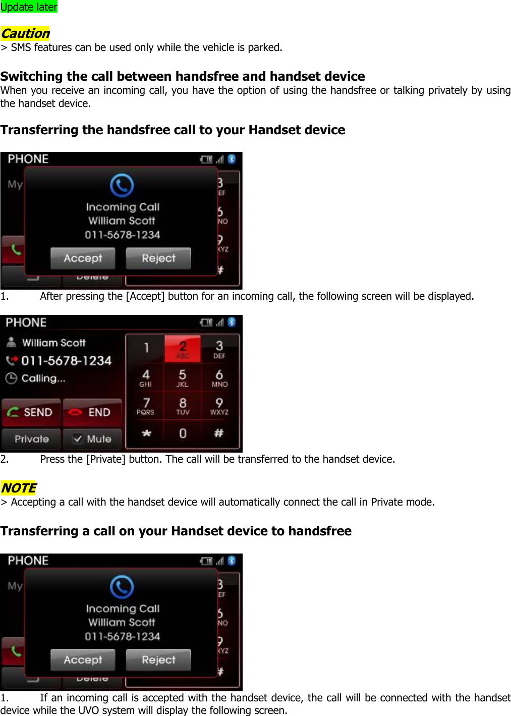 Update later  Caution &gt; SMS features can be used only while the vehicle is parked.    Switching the call between handsfree and handset device When you receive an incoming call, you have the option of using the handsfree or talking privately by using the handset device.    Transferring the handsfree call to your Handset device   1. After pressing the [Accept] button for an incoming call, the following screen will be displayed.   2. Press the [Private] button. The call will be transferred to the handset device.  NOTE &gt; Accepting a call with the handset device will automatically connect the call in Private mode.    Transferring a call on your Handset device to handsfree   1. If an incoming call is accepted with the handset device, the call will be connected with the handset device while the UVO system will display the following screen.   