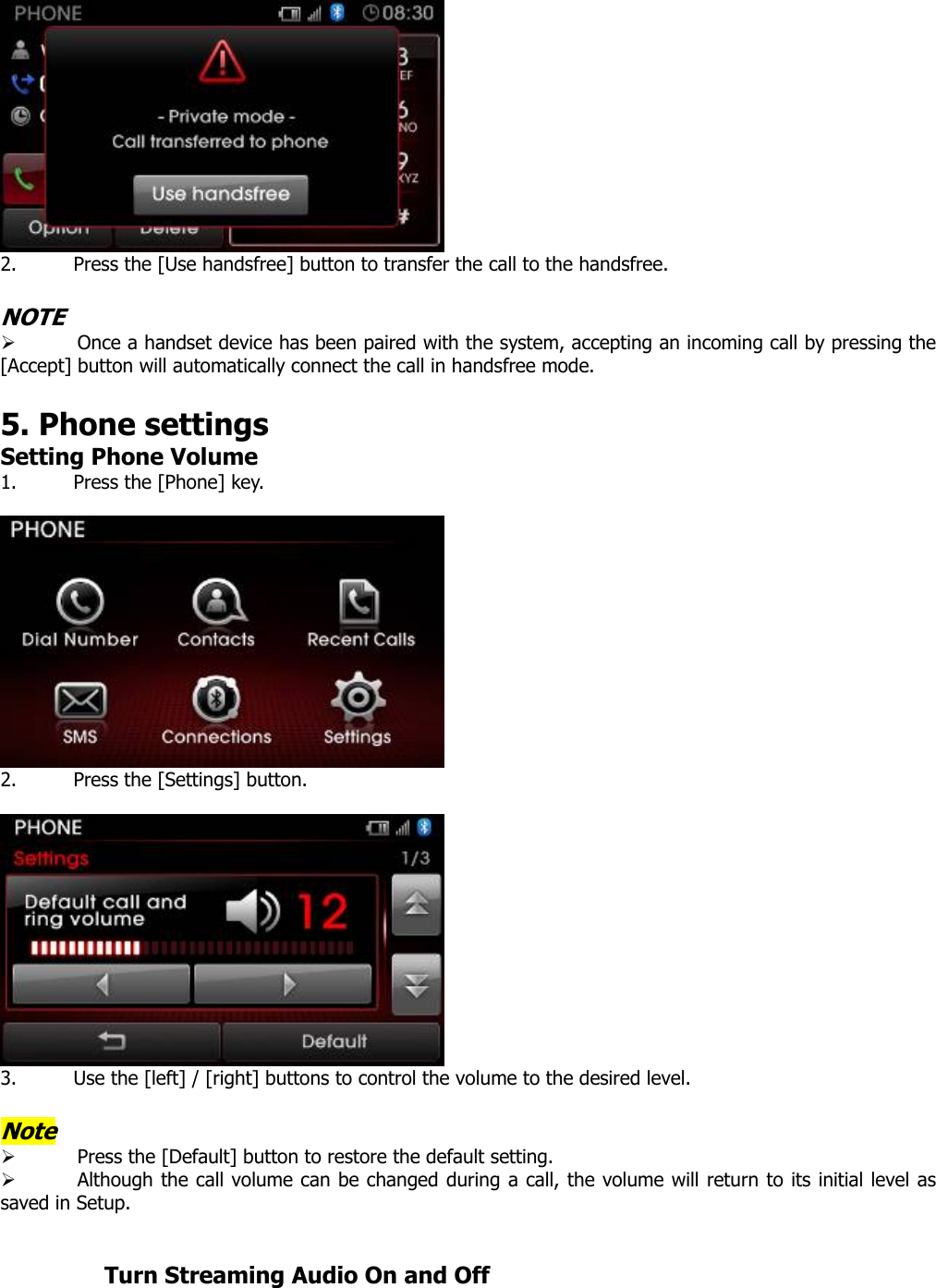   2. Press the [Use handsfree] button to transfer the call to the handsfree.  NOTE ¾ Once a handset device has been paired with the system, accepting an incoming call by pressing the [Accept] button will automatically connect the call in handsfree mode.    5. Phone settings   Setting Phone Volume 1. Press the [Phone] key.   2. Press the [Settings] button.   3. Use the [left] / [right] buttons to control the volume to the desired level.    Note ¾ Press the [Default] button to restore the default setting. ¾ Although the call volume can be changed during a call, the volume will return to its initial level as saved in Setup.            Turn Streaming Audio On and Off 