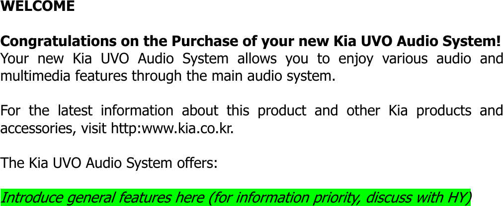   WELCOME  Congratulations on the Purchase of your new Kia UVO Audio System! Your new Kia UVO Audio System allows you to enjoy various audio and multimedia features through the main audio system.    For the latest information about this product and other Kia products and accessories, visit http:www.kia.co.kr.    The Kia UVO Audio System offers:  Introduce general features here (for information priority, discuss with HY)                           