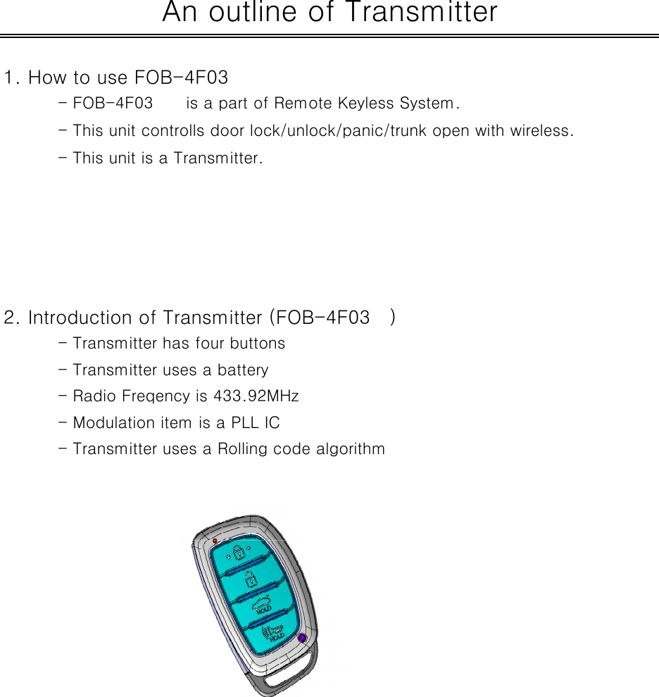 1. How to use FOB-4F03- FOB-4F03 is a part of Remote Keyless System.- This unit controlls door lock/unlock/panic/trunk open with wireless.- This unit is a Transmitter.2. Introduction of Transmitter (FOB-4F03 )- Transmitter has four buttons- Transmitter uses a battery- Radio Freqency is 433.92MHz- Modulation item is a PLL IC- Transmitter uses a Rolling code algorithmAn outline of Transmitter