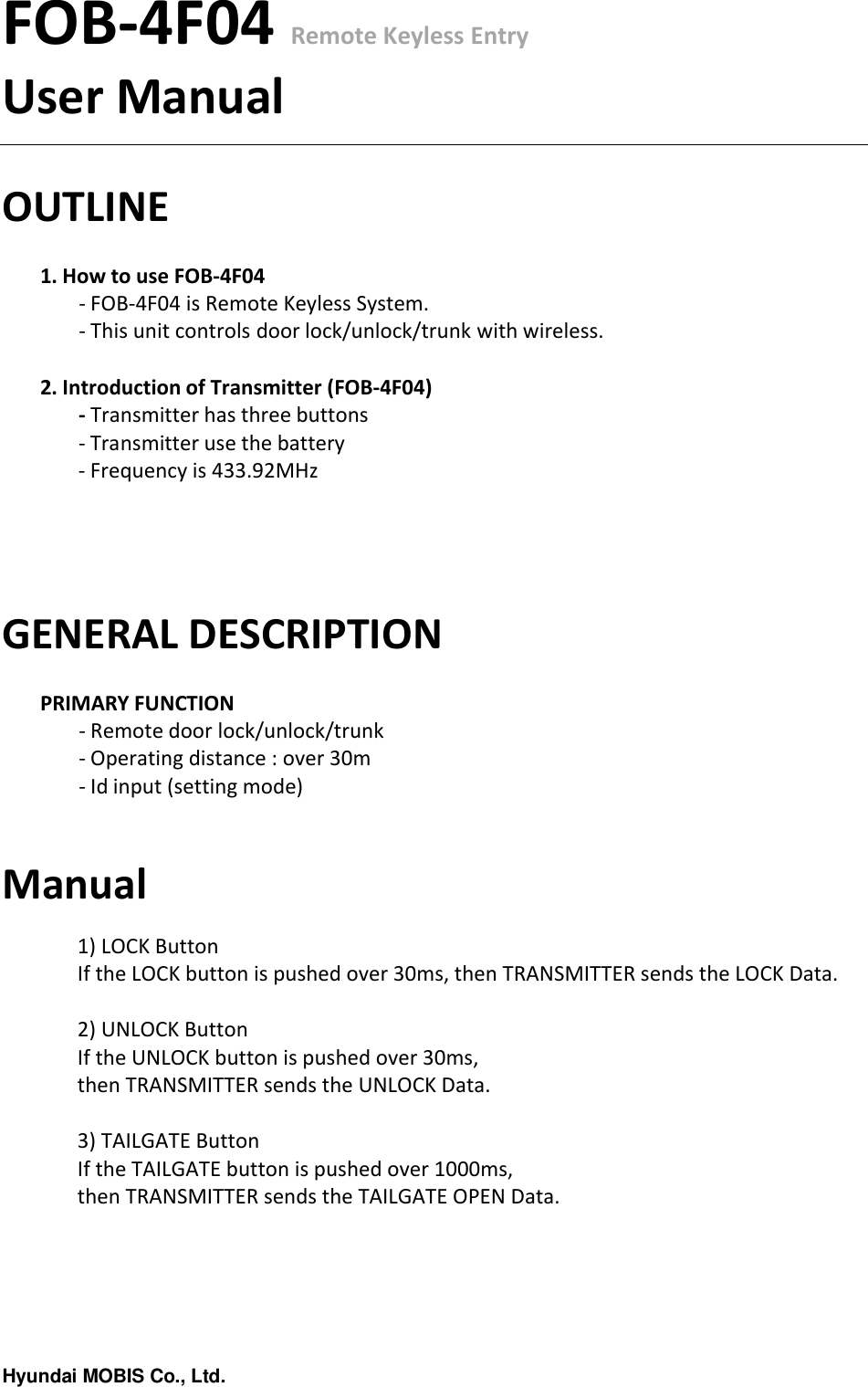 Hyundai MOBIS Co., Ltd.FOB-4F04 Remote Keyless EntryUser ManualOUTLINE1. How to use FOB-4F04- FOB-4F04 is Remote Keyless System.- This unit controls door lock/unlock/trunk with wireless.2. Introduction of Transmitter (FOB-4F04)- Transmitter has three buttons- Transmitter use the battery- Frequency is 433.92MHzGENERAL DESCRIPTIONPRIMARY FUNCTION- Remote door lock/unlock/trunk- Operating distance : over 30m - Id input (setting mode)Manual1) LOCK ButtonIf the LOCK button is pushed over 30ms, then TRANSMITTER sends the LOCK Data.2) UNLOCK ButtonIf the UNLOCK button is pushed over 30ms, then TRANSMITTER sends the UNLOCK Data.3) TAILGATE ButtonIf the TAILGATE button is pushed over 1000ms, then TRANSMITTER sends the TAILGATE OPEN Data.