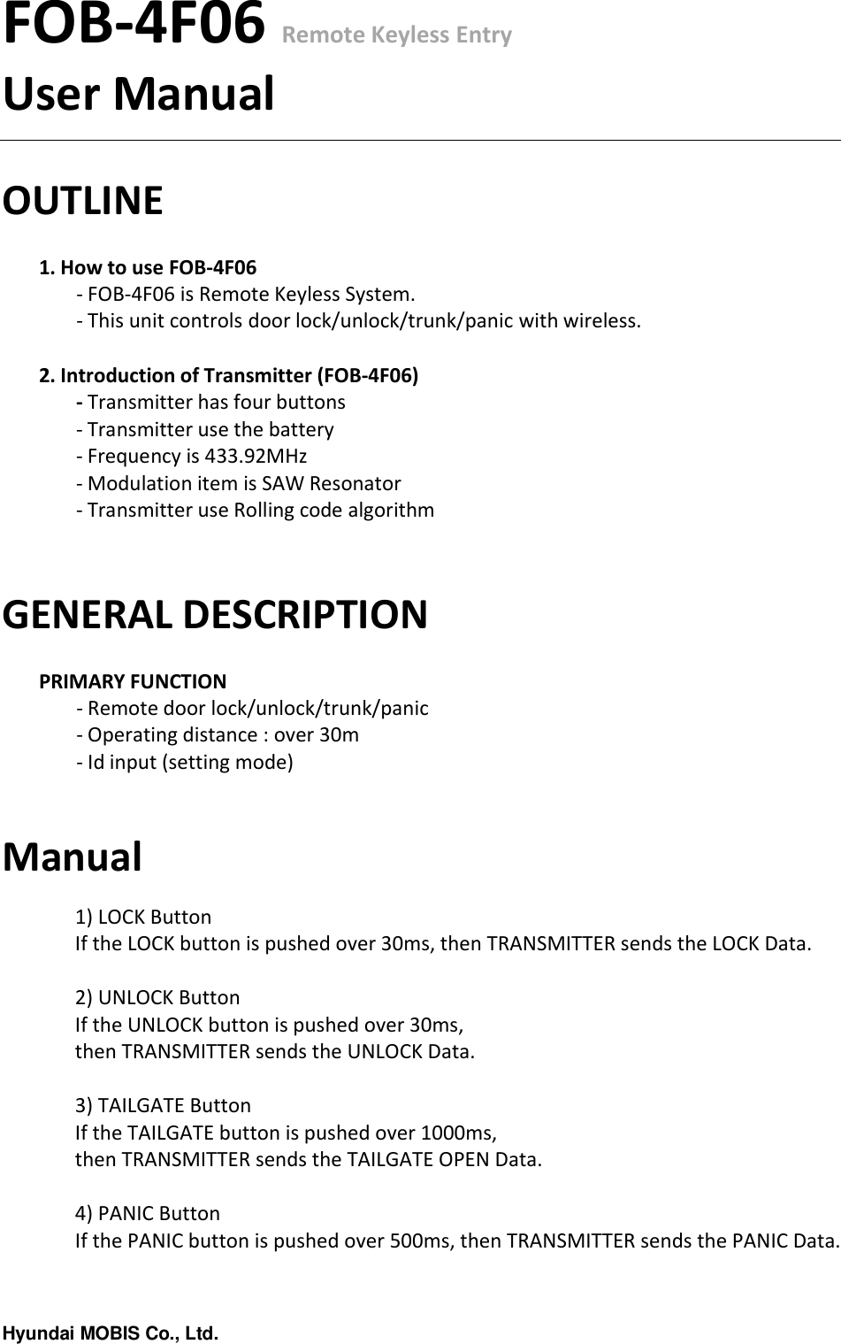 Hyundai MOBIS Co., Ltd.FOB-4F06 Remote Keyless EntryUser ManualOUTLINE1. How to use FOB-4F06- FOB-4F06 is Remote Keyless System.- This unit controls door lock/unlock/trunk/panic with wireless.2. Introduction of Transmitter (FOB-4F06)- Transmitter has four buttons- Transmitter use the battery- Frequency is 433.92MHz- Modulation item is SAW Resonator- Transmitter use Rolling code algorithmGENERAL DESCRIPTIONPRIMARY FUNCTION- Remote door lock/unlock/trunk/panic - Operating distance : over 30m - Id input (setting mode)Manual1) LOCK ButtonIf the LOCK button is pushed over 30ms, then TRANSMITTER sends the LOCK Data.2) UNLOCK ButtonIf the UNLOCK button is pushed over 30ms, then TRANSMITTER sends the UNLOCK Data.3) TAILGATE ButtonIf the TAILGATE button is pushed over 1000ms, then TRANSMITTER sends the TAILGATE OPEN Data.4) PANIC ButtonIf the PANIC button is pushed over 500ms, then TRANSMITTER sends the PANIC Data.