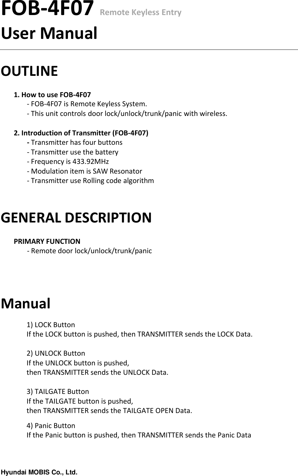 Hyundai MOBIS Co., Ltd.FOB-4F07 Remote Keyless EntryUser ManualOUTLINE1. How to use FOB-4F07- FOB-4F07 is Remote Keyless System.- This unit controls door lock/unlock/trunk/panic with wireless.2. Introduction of Transmitter (FOB-4F07)- Transmitter has four buttons- Transmitter use the battery- Frequency is 433.92MHz- Modulation item is SAW Resonator- Transmitter use Rolling code algorithmGENERAL DESCRIPTIONPRIMARY FUNCTION- Remote door lock/unlock/trunk/panicManual1) LOCK ButtonIf the LOCK button is pushed, then TRANSMITTER sends the LOCK Data.2) UNLOCK ButtonIf the UNLOCK button is pushed, then TRANSMITTER sends the UNLOCK Data.3) TAILGATE ButtonIf the TAILGATE button is pushed, then TRANSMITTER sends the TAILGATE OPEN Data.4)Panic ButtonIf the Panic button is pushed, then TRANSMITTER sends the Panic Data