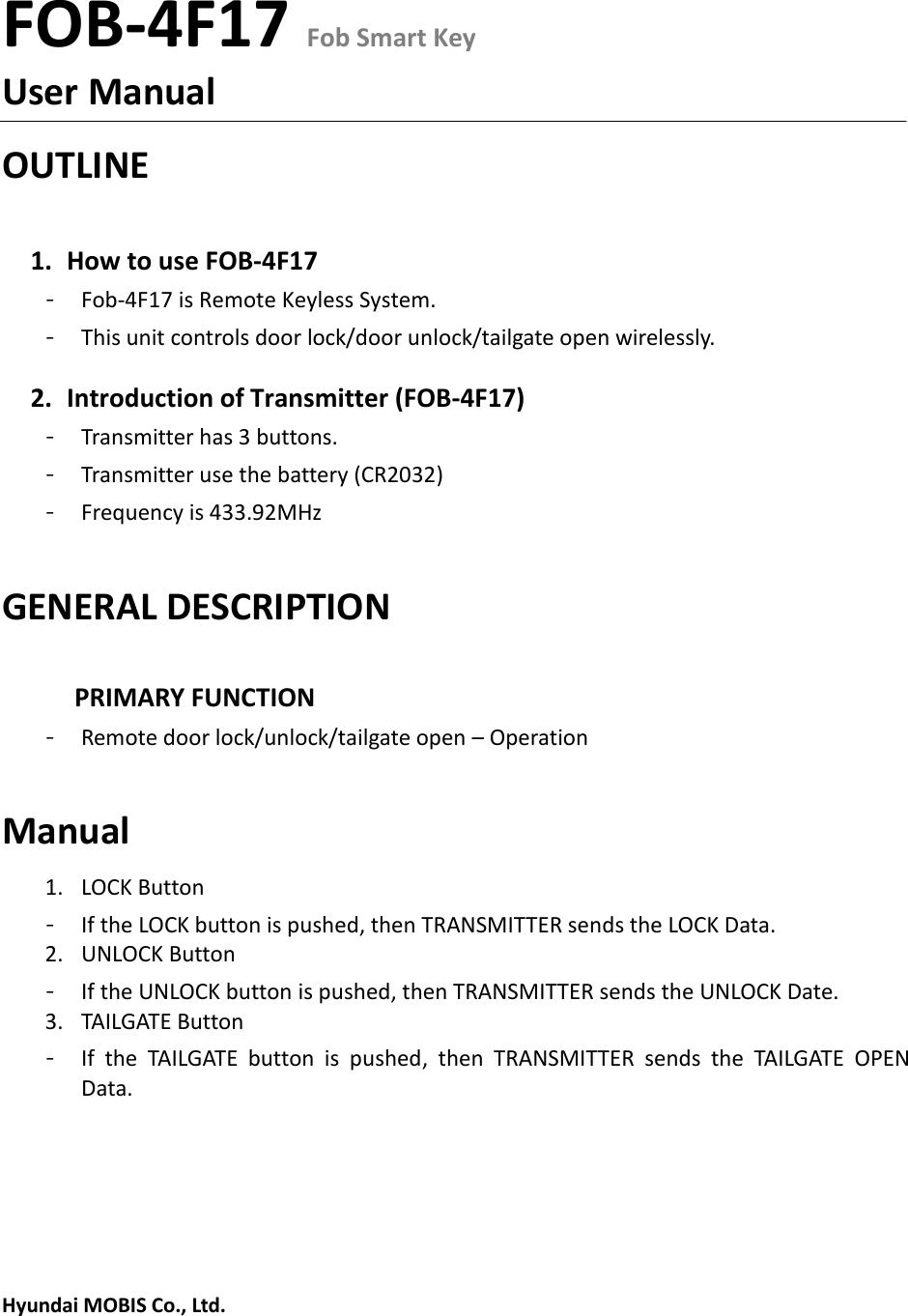 FOB-4F17 Fob Smart KeyUser Manual OUTLINE 1. How to use FOB-4F17- Fob-4F17 is Remote Keyless System.- This unit controls door lock/door unlock/tailgate open wirelessly. 2. Introduction of Transmitter (FOB-4F17)- Transmitter has 3 buttons. - Transmitter use the battery (CR2032) - Frequency is 433.92MHz GENERAL DESCRIPTION PRIMARY FUNCTION - Remote door lock/unlock/tailgate open – Operation Manual 1. LOCK Button- If the LOCK button is pushed, then TRANSMITTER sends the LOCK Data. 2. UNLOCK Button- If the UNLOCK button is pushed, then TRANSMITTER sends the UNLOCK Date. 3. TAILGATE Button- If  the  TAILGATE  button  is  pushed,  then  TRANSMITTER  sends  the  TAILGATE  OPEN Data. Hyundai MOBIS Co., Ltd. 