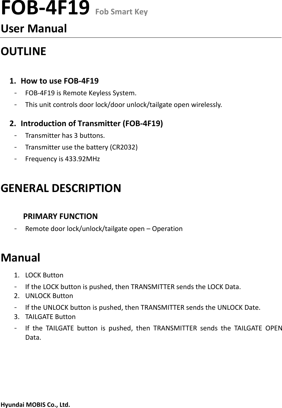 FOB-4F19 Fob Smart KeyUser Manual OUTLINE 1. How to use FOB-4F19- FOB-4F19 is Remote Keyless System.- This unit controls door lock/door unlock/tailgate open wirelessly. 2. Introduction of Transmitter (FOB-4F19)- Transmitter has 3 buttons. - Transmitter use the battery (CR2032) - Frequency is 433.92MHz GENERAL DESCRIPTION PRIMARY FUNCTION - Remote door lock/unlock/tailgate open – Operation Manual 1. LOCK Button- If the LOCK button is pushed, then TRANSMITTER sends the LOCK Data. 2. UNLOCK Button- If the UNLOCK button is pushed, then TRANSMITTER sends the UNLOCK Date. 3. TAILGATE Button- If  the  TAILGATE  button  is  pushed,  then  TRANSMITTER  sends  the  TAILGATE  OPEN Data. Hyundai MOBIS Co., Ltd. 
