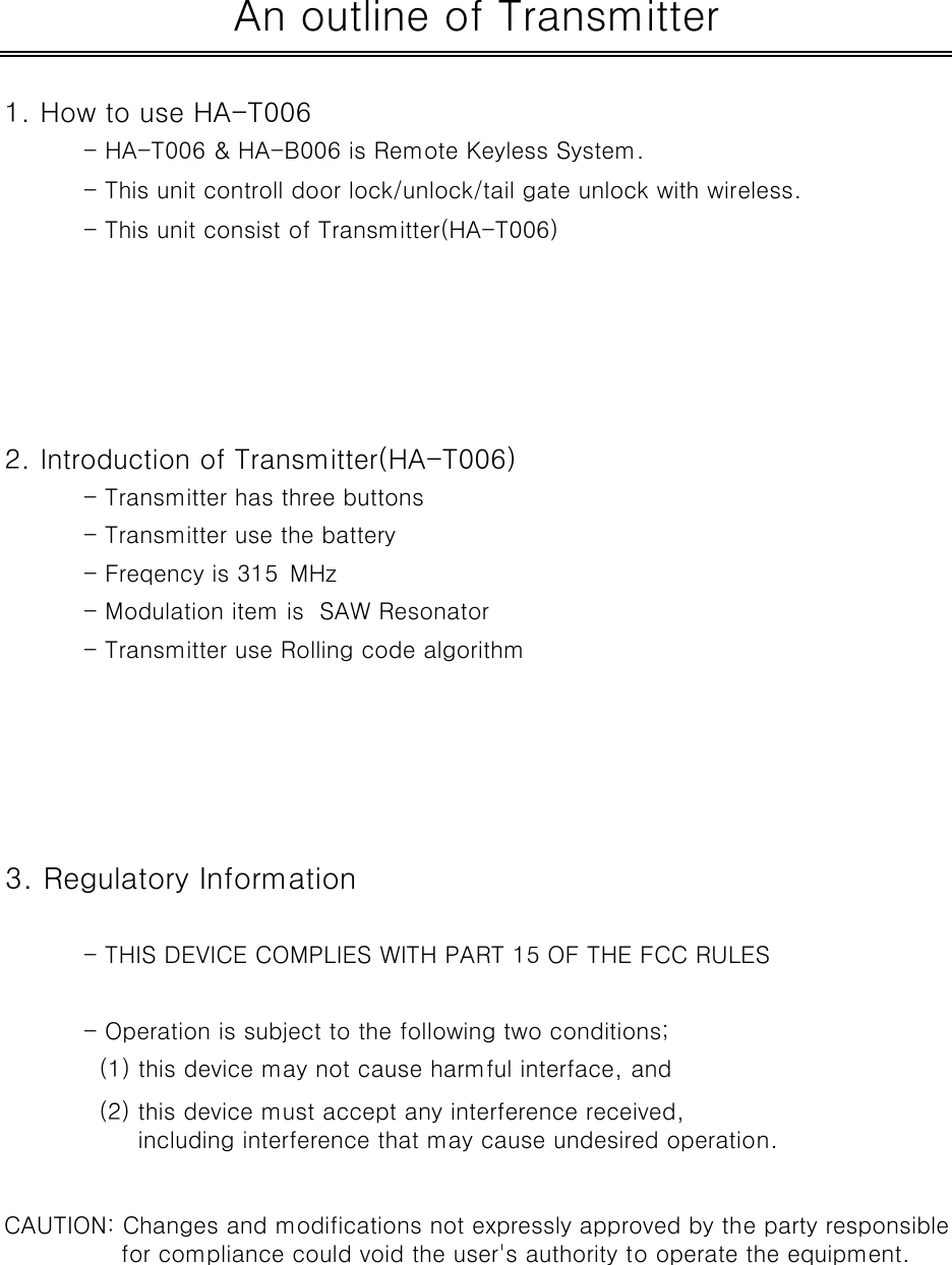 1. How to use HA-T006- HA-T006 &amp; HA-B006 is Remote Keyless System.- This unit controll door lock/unlock/tail gate unlock with wireless.- This unit consist of Transmitter(HA-T006) 2. Introduction of Transmitter(HA-T006)- Transmitter has three buttons - Transmitter use the battery- Freqency is 315 MHz- Modulation item is  SAW Resonator- Transmitter use Rolling code algorithm3. Regulatory Information- THIS DEVICE COMPLIES WITH PART 15 OF THE FCC RULES- Operation is subject to the following two conditions;  (1) this device may not cause harmful interface, andAn outline of Transmitter  (2) this device must accept any interference received,       including interference that may cause undesired operation.CAUTION: Changes and modifications not expressly approved by the party responsible               for compliance could void the user&apos;s authority to operate the equipment.