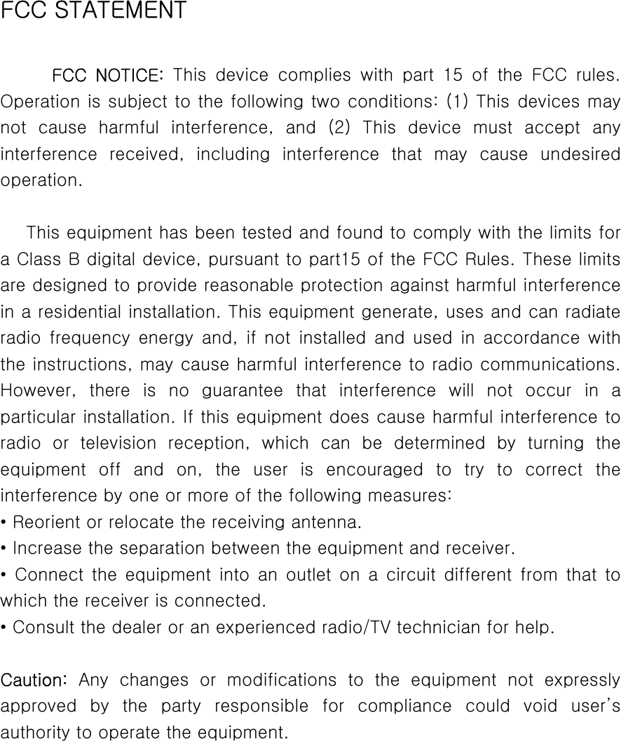   FCC STATEMENT  FCC  NOTICE:  This  device  complies  with  part  15  of  the  FCC  rules. Operation is subject to the following two conditions: (1) This devices may not  cause  harmful  interference,  and  (2)  This  device  must  accept any interference  received,  including  interference  that  may  cause  undesired operation.  This equipment has been tested and found to comply with the limits for a Class B digital device, pursuant to part15 of the FCC Rules. These limits are designed to provide reasonable protection against harmful interference in a residential installation. This equipment generate, uses and can radiate radio  frequency  energy  and,  if  not installed  and  used  in  accordance  with the instructions, may cause harmful interference to radio communications. However,  there  is  no  guarantee  that  interference  will  not  occur in a particular installation. If this equipment does cause harmful interference to radio  or  television  reception,  which  can  be  determined  by  turning  the equipment  off  and  on,  the  user  is  encouraged  to  try  to  correct  the interference by one or more of the following measures: • Reorient or relocate the receiving antenna. • Increase the separation between the equipment and receiver. • Connect the equipment into an outlet on a circuit different from  that  to which the receiver is connected. • Consult the dealer or an experienced radio/TV technician for help.  Caution: Any changes or modifications to the equipment not expressly approved  by  the  party  responsible  for  compliance  could  void  user’s authority to operate the equipment.      