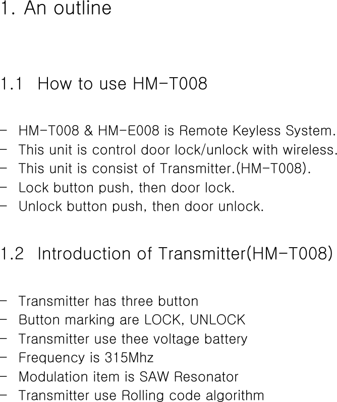  1. An outline  1.1 How to use HM-T008  - HM-T008 &amp; HM-E008 is Remote Keyless System. - This unit is control door lock/unlock with wireless. - This unit is consist of Transmitter.(HM-T008). - Lock button push, then door lock. - Unlock button push, then door unlock.  1.2 Introduction of Transmitter(HM-T008)  - Transmitter has three button - Button marking are LOCK, UNLOCK - Transmitter use thee voltage battery - Frequency is 315Mhz - Modulation item is SAW Resonator - Transmitter use Rolling code algorithm             
