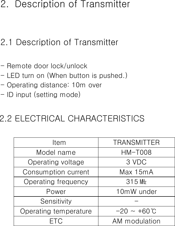  2.   Description of Transmitter  2.1 Description of Transmitter  - Remote door lock/unlock - LED turn on (When button is pushed.) - Operating distance: 10m over - ID input (setting mode)  2.2 ELECTRICAL CHARACTERISTICS    Item  TRANSMITTER Model name  HM-T008 Operating voltage  3 VDC Consumption current  Max 15mA Operating frequency  315 ㎒ Power  10mW under Sensitivity  - Operating temperature  -20 ~ +60℃ ETC  AM modulation      