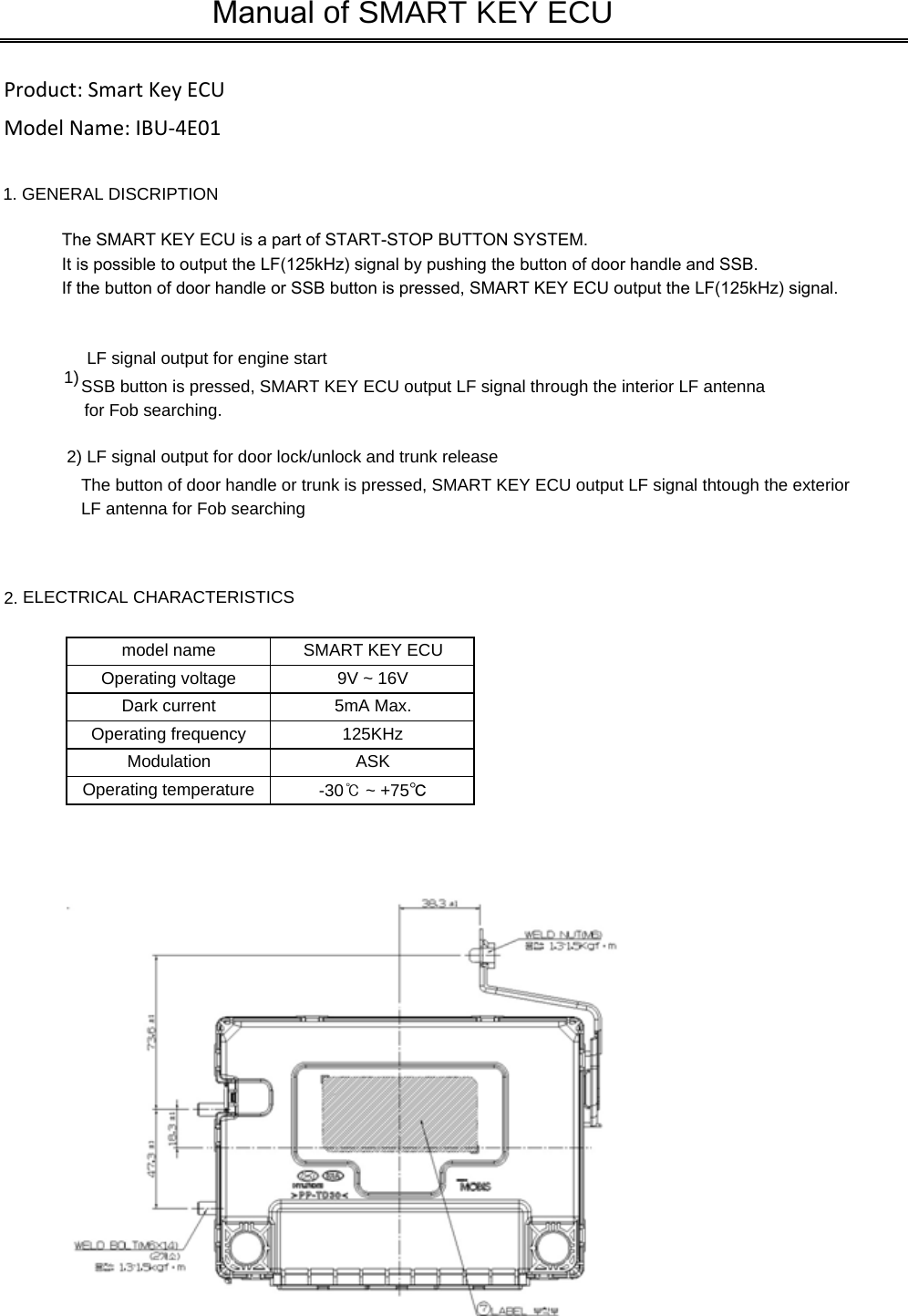 1. GENERAL DISCRIPTIONThe SMART KEY ECU is a part of START-STOP BUTTON SYSTEM.It is possible to output the LF(125kHz) signal by pushing the button of door handle and SSB.If the button of door handle or SSB button is pressed, SMART KEY ECU output the LF(125kHz) signal.1) LF signal output for engine startSSB button is pressed, SMART KEY ECU output LF signal through the interior LF antenna2) LF signal output for door lock/unlock and trunk releaseThe button of door handle or trunk is pressed, SMART KEY ECU output LF signal thtough the exteriorLF antenna for Fob searching2. ELECTRICAL CHARACTERISTICSDark current 5mA Max.Modulation ASKOperating temperature -30℃ ~ +75℃Operating frequency 125KHzManual of SMART KEY ECUOperating voltage 9V ~ 16VSMART KEY ECUmodel namefor Fob searching.Product: Smart Key ECUModel Name: IBU-4E01