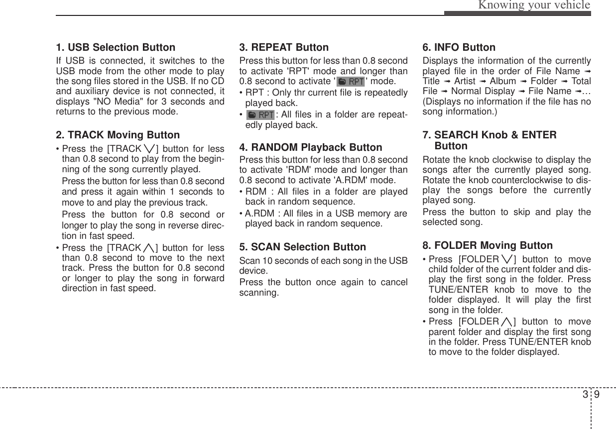 39Knowing your vehicle1. USB Selection ButtonIf USB is connected, it switches to theUSB mode from the other mode to playthe song files stored in the USB. If no CDand auxiliary device is not connected, itdisplays &quot;NO Media&quot; for 3 seconds andreturns to the previous mode.2. TRACK Moving Button• Press the [TRACK ] button for lessthan 0.8 second to play from the begin-ning of the song currently played. Press the button for less than 0.8 secondand press it again within 1 seconds tomove to and play the previous track. Press the button for 0.8 second orlonger to play the song in reverse direc-tion in fast speed.• Press the [TRACK ]  button  for lessthan 0.8 second to move to the nexttrack. Press the button for 0.8 secondor longer to play the song in forwarddirection in fast speed.3. REPEAT ButtonPress this button for less than 0.8 secondto activate &apos;RPT&apos; mode and longer than0.8 second to activate &apos; &apos; mode.• RPT : Only thr current file is repeatedlyplayed back. •  : All files in a folder are repeat-edly played back.4. RANDOM Playback ButtonPress this button for less than 0.8 secondto activate &apos;RDM&apos; mode and longer than0.8 second to activate &apos;A.RDM&apos; mode. • RDM : All files in a folder are playedback in random sequence.• A.RDM : All files in a USB memory areplayed back in random sequence.5. SCAN Selection ButtonScan 10 seconds of each song in the USBdevice.Press the button once again to cancelscanning.6. INFO ButtonDisplays the information of the currentlyplayed file in the order of File Name ➟Title ➟  Artist ➟  Album  ➟  Folder ➟  TotalFile ➟Normal Display ➟ File Name ➟…(Displays no information if the file has nosong information.)7. SEARCH Knob &amp; ENTERButtonRotate the knob clockwise to display thesongs after the currently played song.Rotate the knob counterclockwise to dis-play the songs before the currentlyplayed song. Press the button to skip and play theselected song. 8. FOLDER Moving Button• Press [FOLDER ] button to movechild folder of the current folder and dis-play the first song in the folder. PressTUNE/ENTER knob to move to thefolder displayed. It will play the firstsong in the folder.• Press [FOLDER ] button to moveparent folder and display the first songin the folder. Press TUNE/ENTER knobto move to the folder displayed.