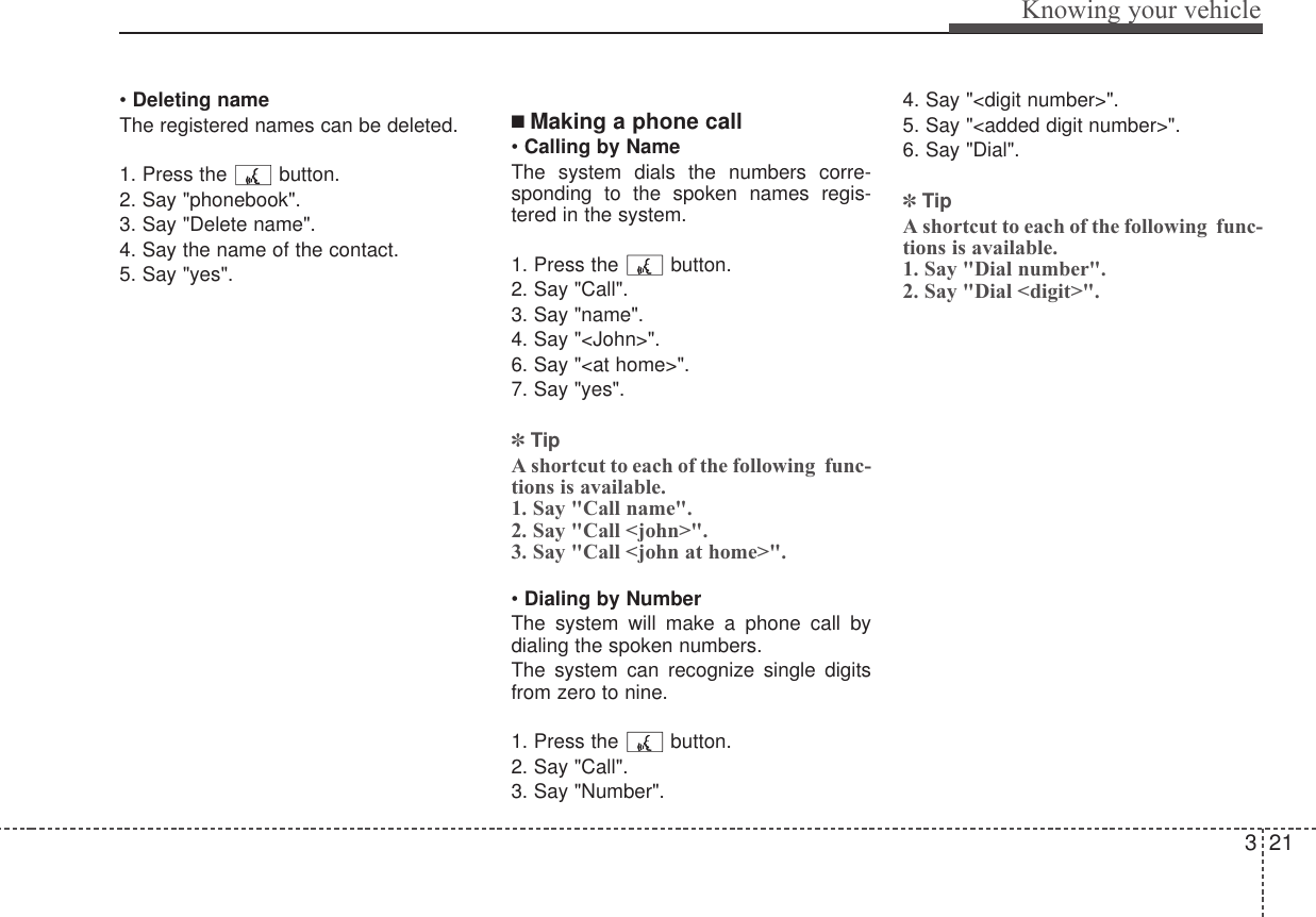 321Knowing your vehicle• Deleting nameThe registered names can be deleted.1. Press the  button.2. Say &quot;phonebook&quot;.3. Say &quot;Delete name&quot;.4. Say the name of the contact.5. Say &quot;yes&quot;.■ Making a phone call• Calling by NameThe system dials the numbers corre-sponding to the spoken names regis-tered in the system.1. Press the  button.2. Say &quot;Call&quot;.3. Say &quot;name&quot;.4. Say &quot;&lt;John&gt;&quot;.6. Say &quot;&lt;at home&gt;&quot;.7. Say &quot;yes&quot;.✽TipA shortcut to each of the following  func-tions is available.1. Say &quot;Call name&quot;.2. Say &quot;Call &lt;john&gt;&quot;.3. Say &quot;Call &lt;john at home&gt;&quot;.• Dialing by NumberThe system will make a phone call bydialing the spoken numbers.The system can recognize single digitsfrom zero to nine.1. Press the  button.2. Say &quot;Call&quot;.3. Say &quot;Number&quot;.4. Say &quot;&lt;digit number&gt;&quot;.5. Say &quot;&lt;added digit number&gt;&quot;.6. Say &quot;Dial&quot;.✽TipA shortcut to each of the following  func-tions is available.1. Say &quot;Dial number&quot;.2. Say &quot;Dial &lt;digit&gt;&quot;.