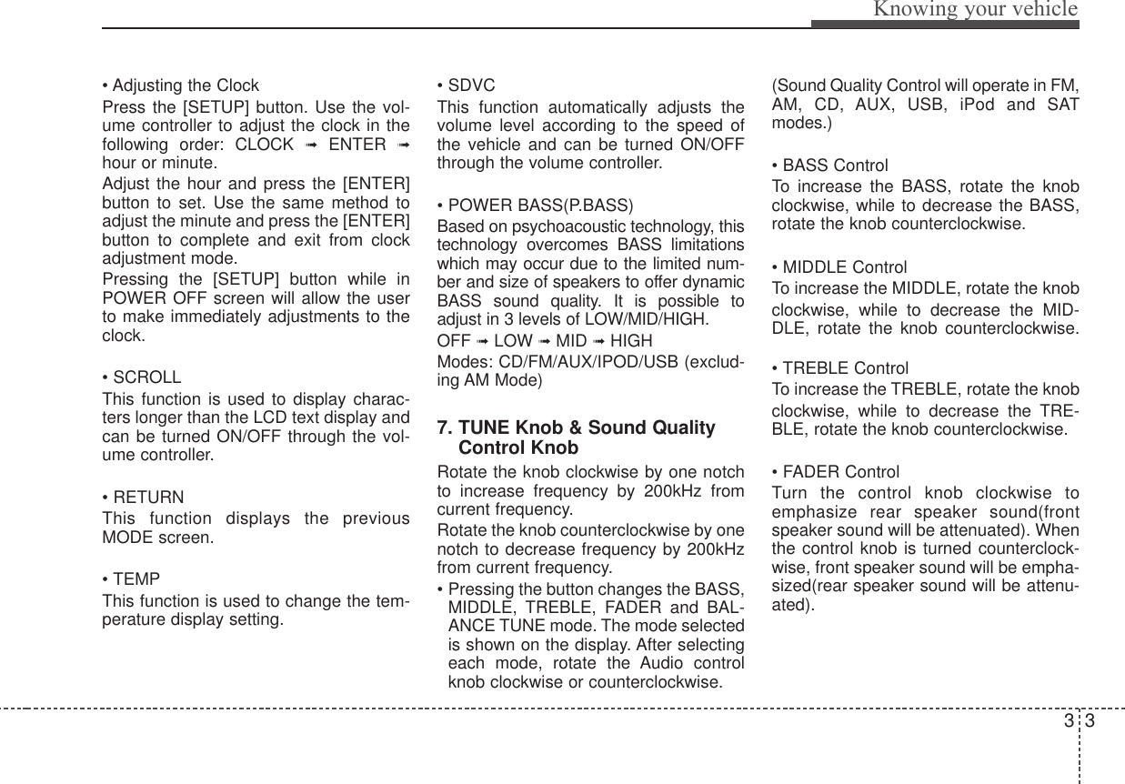 33Knowing your vehicle• Adjusting the Clock Press the [SETUP] button. Use the vol-ume controller to adjust the clock in thefollowing order: CLOCK ➟ENTER  ➟hour or minute. Adjust the hour and press the [ENTER]button to set. Use the same method toadjust the minute and press the [ENTER]button to complete and exit from clockadjustment mode. Pressing the [SETUP] button while inPOWER OFF screen will allow the userto make immediately adjustments to theclock.• SCROLLThis function is used to display charac-ters longer than the LCD text display andcan be turned ON/OFF through the vol-ume controller.• RETURNThis function displays the previousMODE screen.• TEMPThis function is used to change the tem-perature display setting.• SDVCThis function automatically adjusts thevolume level according to the speed ofthe vehicle and can be turned ON/OFFthrough the volume controller.• POWER BASS(P.BASS)Based on psychoacoustic technology, thistechnology overcomes BASS limitationswhich may occur due to the limited num-ber and size of speakers to offer dynamicBASS sound quality. It is possible toadjust in 3 levels of LOW/MID/HIGH.OFF ➟LOW ➟MID ➟HIGHModes: CD/FM/AUX/IPOD/USB (exclud-ing AM Mode)7. TUNE Knob &amp; Sound QualityControl KnobRotate the knob clockwise by one notchto increase frequency by 200kHz fromcurrent frequency.Rotate the knob counterclockwise by onenotch to decrease frequency by 200kHzfrom current frequency.• Pressing the button changes the BASS,MIDDLE, TREBLE, FADER and BAL-ANCE TUNE mode. The mode selectedis shown on the display. After selectingeach mode, rotate the Audio controlknob clockwise or counterclockwise. (Sound Quality Control will operate in FM,AM, CD, AUX, USB, iPod and SATmodes.)• BASS ControlTo increase the BASS, rotate the knobclockwise, while to decrease the BASS,rotate the knob counterclockwise.• MIDDLE ControlTo increase the MIDDLE, rotate the knobclockwise, while to decrease the MID-DLE, rotate the knob counterclockwise.• TREBLE ControlTo increase the TREBLE, rotate the knobclockwise, while to decrease the TRE-BLE, rotate the knob counterclockwise.• FADER ControlTurn the control knob clockwise toemphasize rear speaker sound(frontspeaker sound will be attenuated). Whenthe control knob is turned counterclock-wise, front speaker sound will be empha-sized(rear speaker sound will be attenu-ated).