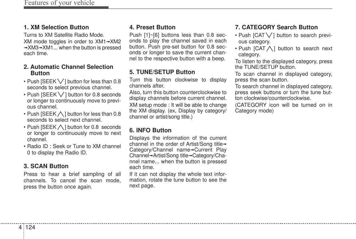 Features of your vehicle12441. XM Selection ButtonTurns to XM Satellite Radio Mode.XM mode toggles in order to XM1➟XM2➟XM3➟XM1... when the button is pressedeach time.2. Automatic Channel SelectionButton• Push [SEEK ] button for less than 0.8seconds to select previous channel.• Push [SEEK ] button for 0.8 secondsor longer to continuously move to previ-ous channel.• Push [SEEK ] button for less than 0.8seconds to select next channel.• Push [SEEK ] button for 0.8  secondsor longer to continuously move to nextchannel.• Radio ID : Seek or Tune to XM channel0 to display the Radio ID.3. SCAN ButtonPress to hear a brief sampling of allchannels. To cancel the scan mode,press the button once again. 4. Preset ButtonPush [1]~[6] buttons less than 0.8 sec-onds to play the channel saved in eachbutton. Push pre-set button for 0.8 sec-onds or longer to save the current chan-nel to the respective button with a beep.5. TUNE/SETUP ButtonTurn this button clockwise to displaychannels after.Also, turn this button counterclockwise todisplay channels before current channel.XM setup mode : It will be able to changethe XM display. (ex, Display by category/channel or artist/song title.) 6. INFO ButtonDisplays the information of the currentchannel in the order of Artist/Song title➟Category/Channel name➟Current PlayChannel➟Artist/Song title➟Category/Cha-nnel name... when the button is pressedeach time.If it can not display the whole text infor-mation, rotate the tune button to see thenext page. 7. CATEGORY Search Button• Push [CAT ] button to search previ-ous category.• Push [CAT ] button to search nextcategory.To listen to the displayed category, pressthe TUNE/SETUP button.To scan channel in displayed category,press the scan button.To search channel in displayed category,press seek buttons or turn the tune but-ton clockwise/counterclockwise.(CATEGORY icon will be turned on inCategory mode)
