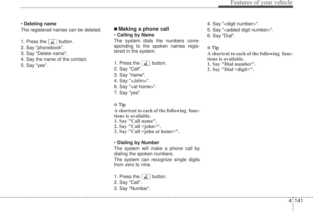 4 141Features of your vehicle• Deleting nameThe registered names can be deleted.1. Press the  button.2. Say &quot;phonebook&quot;.3. Say &quot;Delete name&quot;.4. Say the name of the contact.5. Say &quot;yes&quot;.■ Making a phone call• Calling by NameThe system dials the numbers corre-sponding to the spoken names regis-tered in the system.1. Press the  button.2. Say &quot;Call&quot;.3. Say &quot;name&quot;.4. Say &quot;&lt;John&gt;&quot;.6. Say &quot;&lt;at home&gt;&quot;.7. Say &quot;yes&quot;.✽TipA shortcut to each of the following  func-tions is available.1. Say &quot;Call name&quot;.2. Say &quot;Call &lt;john&gt;&quot;.3. Say &quot;Call &lt;john at home&gt;&quot;.• Dialing by NumberThe system will make a phone call bydialing the spoken numbers.The system can recognize single digitsfrom zero to nine.1. Press the  button.2. Say &quot;Call&quot;.3. Say &quot;Number&quot;.4. Say &quot;&lt;digit number&gt;&quot;.5. Say &quot;&lt;added digit number&gt;&quot;.6. Say &quot;Dial&quot;.✽TipA shortcut to each of the following  func-tions is available.1. Say &quot;Dial number&quot;.2. Say &quot;Dial &lt;digit&gt;&quot;.