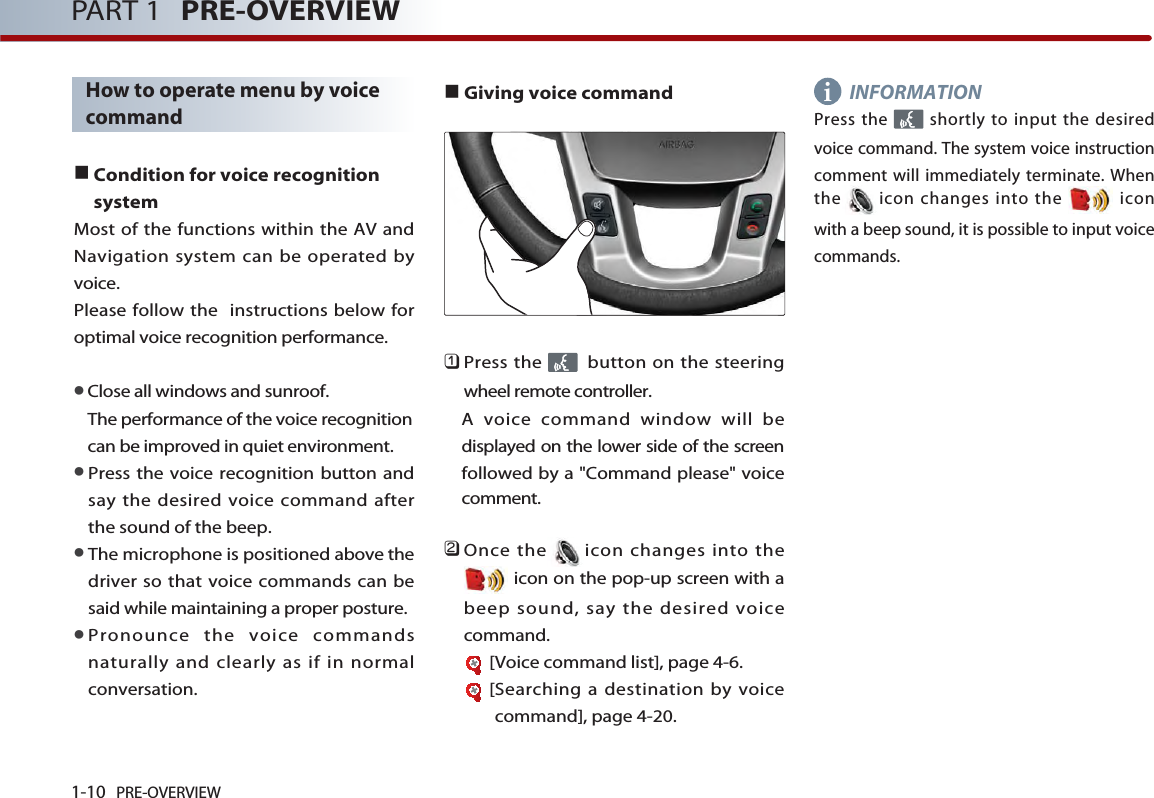 1-10 PRE-OVERVIEWPART 1 PRE-OVERVIEWHow to operate menu by voicecommandCondition for voice recognitionsystemMost of the functions within the AV andNavigation system can be operated byvoice.Please follow the  instructions below foroptimal voice recognition performance. Close all windows and sunroof. The performance of the voice recognitioncan be improved in quiet environment. Press the voice recognition button andsay the desired voice command afterthe sound of the beep. The microphone is positioned above thedriver so that voice commands can besaid while maintaining a proper posture. Pronounce the voice commandsnaturally and clearly as if in normalconversation.Giving voice command󲻤Press the  button on the steeringwheel remote controller. A voice command window will bedisplayed on the lower side of the screenfollowed by a &quot;Command please&quot; voicecomment.󲻥Once the icon changes into theicon on the pop-up screen with abeep sound, say the desired voicecommand.[Voice command list], page 4-6.[Searching a destination by voicecommand], page 4-20.INFORMATIONPress the  shortly to input the desiredvoice command. The system voice instructioncomment will immediately terminate. Whenthe icon changes into the  iconwith a beep sound, it is possible to input voicecommands.i