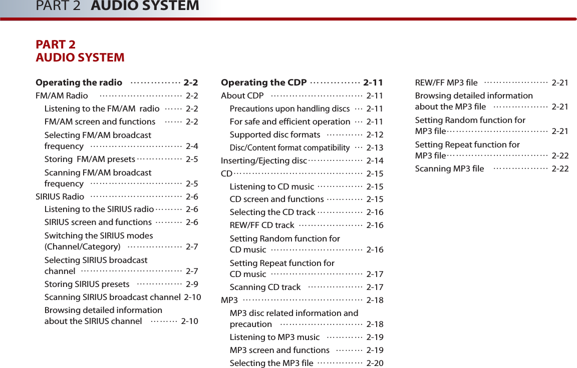 PART 2 AUDIO SYSTEMPART 2AUDIO SYSTEM Operating the radio 2-2FM/AM Radio   2-2Listening to the FM/AM  radio  2-2FM/AM screen and functions  2-2Selecting FM/AM broadcast frequency  2-4Storing  FM/AM presets 2-5Scanning FM/AM broadcast frequency  2-5SIRIUS Radio  2-6Listening to the SIRIUS radio 2-6SIRIUS screen and functions  2-6Switching the SIRIUS modes (Channel/Category)  2-7Selecting SIRIUS broadcast channel  2-7Storing SIRIUS presets  2-9Scanning SIRIUS broadcast channel 2-10Browsing detailed information about the SIRIUS channel  2-10Operating the CDP  2-11About CDP  2-11Precautions upon handling discs2-11For safe and efficient operation 2-11Supported disc formats  2-12Disc/Content format compatibility2-13Inserting/Ejecting disc 2-14CD 2-15Listening to CD music  2-15CD screen and functions  2-15Selecting the CD track  2-16REW/FF CD track  2-16Setting Random function for CD music  2-16Setting Repeat function for CD music  2-17Scanning CD track  2-17MP3  2-18MP3 disc related information andprecaution  2-18Listening to MP3 music   2-19MP3 screen and functions   2-19Selecting the MP3 file   2-20REW/FF MP3 file   2-21Browsing detailed information about the MP3 file  2-21Setting Random function for MP3 file 2-21Setting Repeat function for MP3 file 2-22Scanning MP3 file  2-22