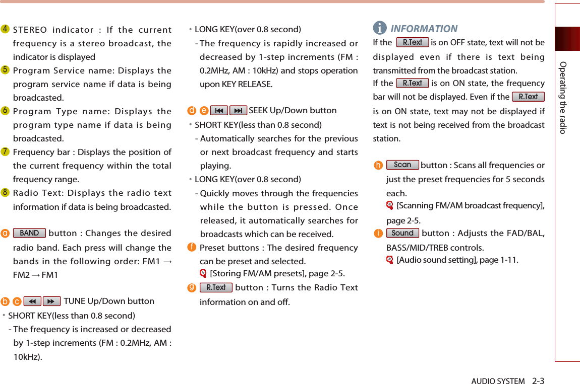 AUDIO SYSTEM    2-3Operating the radio STEREO indicator : If the currentfrequency is a stereo broadcast, theindicator is displayed Program Service name: Displays theprogram service name if data is beingbroadcasted.Program Type name: Displays theprogram type name if data is beingbroadcasted.Frequency bar : Displays the position ofthe current frequency within the totalfrequency range.Radio Text: Displays the radio textinformation if data is being broadcasted.button : Changes the desiredradio band. Each press will change thebands in the following order: FM1 FM2FM1TUNE Up/Down button󳀏SHORT KEY(less than 0.8 second)- The frequency is increased or decreasedby 1-step increments (FM : 0.2MHz, AM :10kHz).󳀏LONG KEY(over 0.8 second)- The frequency is rapidly increased ordecreased by 1-step increments (FM :0.2MHz, AM : 10kHz) and stops operationupon KEY RELEASE. SEEK Up/Down button 󳀏SHORT KEY(less than 0.8 second)- Automatically searches for the previousor next broadcast frequency and startsplaying.󳀏LONG KEY(over 0.8 second)- Quickly moves through the frequencieswhile the button is pressed. Oncereleased, it automatically searches forbroadcasts which can be received.Preset buttons : The desired frequencycan be preset and selected. [Storing FM/AM presets], page 2-5.button : Turns the Radio Textinformation on and off.INFORMATIONIf the   is on OFF state, text will not bedisplayed even if there is text beingtransmitted from the broadcast station. If the  is on ON state, the frequencybar will not be displayed. Even if the is on ON state, text may not be displayed iftext is not being received from the broadcaststation.button : Scans all frequencies orjust the preset frequencies for 5 secondseach.[Scanning FM/AM broadcast frequency],page 2-5.button : Adjusts the FAD/BAL,BASS/MID/TREB controls.[Audio sound setting], page 1-11.SoundScanR.TextR.TextR.TextR.TextBAND i 