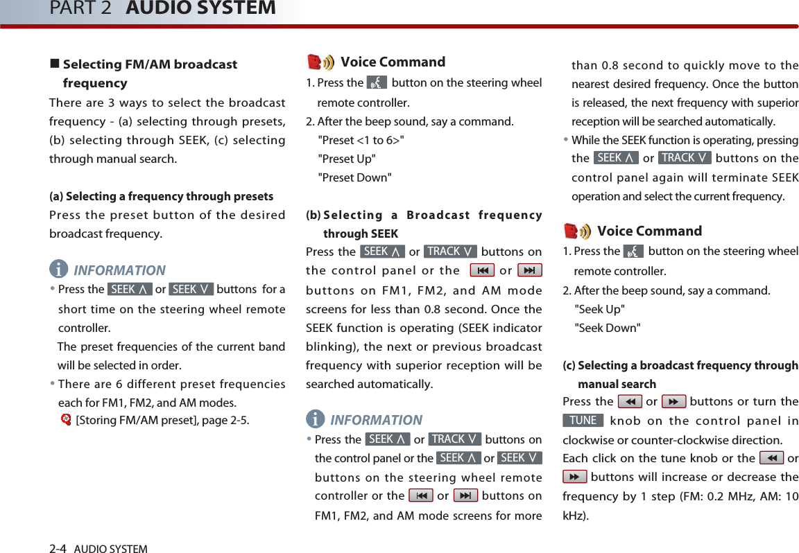 2-4 AUDIO SYSTEM PART 2 AUDIO SYSTEMSelecting FM/AM broadcastfrequencyThere are 3 ways to select the broadcastfrequency - (a) selecting through presets,(b) selecting through SEEK, (c) selectingthrough manual search.(a) Selecting a frequency through presetsPress the preset button of the desiredbroadcast frequency.INFORMATIONPress the  or  buttons  for ashort time on the steering wheel remotecontroller.The preset frequencies of the current bandwill be selected in order.There are 6 different preset frequencieseach for FM1, FM2, and AM modes.[StoringFM/AMpreset], page 2-5.Voice Command1. Press the  button on the steering wheelremote controller.2. After the beep sound, say a command.&quot;Preset &lt;1 to 6&gt;&quot;&quot;Preset Up&quot;&quot;Preset Down&quot;(b) Selecting a Broadcast frequencythrough SEEKPress the orbuttons onthe control panel or the   or buttons on FM1, FM2, and AM modescreens for less than 0.8 second. Once theSEEK function is operating (SEEK indicatorblinking), the next or previous broadcastfrequency with superior reception will besearched automatically.INFORMATIONPress the  or  buttons onthe control panel or the  or buttons on the steering wheel remotecontroller or the orbuttons onFM1, FM2, and AM mode screens for morethan 0.8 second to quickly move to thenearest desired frequency. Once the buttonis released, the next frequency with superiorreception will be searched automatically.While the SEEK function is operating, pressingthe or  buttons on thecontrol panel again will terminate SEEKoperation and select the current frequency.Voice Command1. Press the  button on the steering wheelremote controller.2. After the beep sound, say a command.&quot;Seek Up&quot;&quot;Seek Down&quot;(c) Selecting a broadcast frequency throughmanual searchPress the  or  buttons or turn theknob on the control panel inclockwise or counter-clockwise direction. Each click on the tune knob or the  orbuttons will increase or decrease thefrequency by 1 step (FM: 0.2 MHz, AM: 10kHz).TUNETRACKSEEKSEEKSEEKTRACKSEEKTRACKSEEKSEEKSEEKii