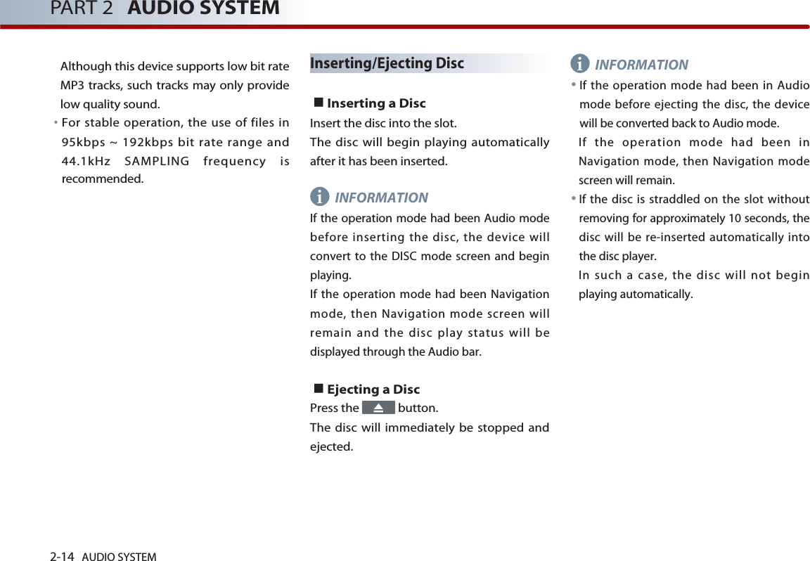2-14 AUDIO SYSTEM PART 2 AUDIO SYSTEMAlthough this device supports low bit rateMP3 tracks, such tracks may only providelow quality sound. 󳀏For stable operation, the use of files in95kbps ~ 192kbps bit rate range and44.1kHz SAMPLING frequency isrecommended.Inserting/Ejecting DiscInserting a Disc Insert the disc into the slot. The disc will begin playing automaticallyafter it has been inserted. INFORMATIONIf the operation mode had been Audio modebefore inserting the disc, the device willconvert to the DISC mode screen and beginplaying.If the operation mode had been Navigationmode, then Navigation mode screen willremain and the disc play status will bedisplayed through the Audio bar. Ejecting a Disc Press the  button. The disc will immediately be stopped andejected.INFORMATIONIf the operation mode had been in Audiomode before ejecting the disc, the devicewill be converted back to Audio mode. If the operation mode had been inNavigation mode, then Navigation modescreen will remain. If the disc is straddled on the slot withoutremoving for approximately 10 seconds, thedisc will be re-inserted automatically intothe disc player. In such a case, the disc will not beginplaying automatically. ii