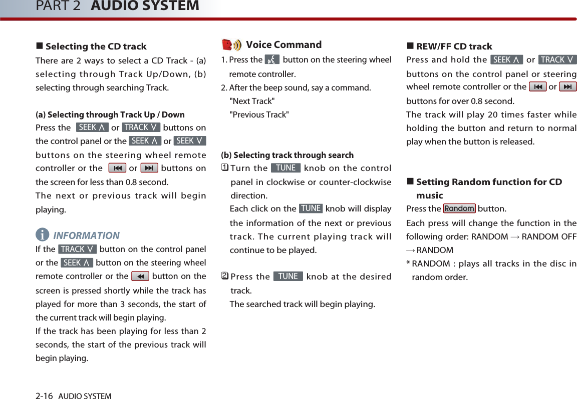 2-16 AUDIO SYSTEM PART 2 AUDIO SYSTEMSelecting the CD trackThere are 2 ways to select a CD Track - (a)selecting through Track Up/Down, (b)selecting through searching Track.(a) Selecting through Track Up / DownPress the   or  buttons onthe control panel or the  or buttons on the steering wheel remotecontroller or the   or  buttons onthe screen for less than 0.8 second. The next or previous track will beginplaying.INFORMATIONIf the  button on the control panelor the  button on the steering wheelremote controller or the  button on thescreen is pressed shortly while the track hasplayed for more than 3 seconds, the start ofthe current track will begin playing. If the track has been playing for less than 2seconds, the start of the previous track willbegin playing.Voice Command1. Press the  button on the steering wheelremote controller.2. After the beep sound, say a command.&quot;Next Track&quot;&quot;Previous Track&quot;(b) Selecting track through search 󲻤Turn the  knob on the controlpanel in clockwise or counter-clockwisedirection.Each click on the  knob will displaythe information of the next or previoustrack. The current playing track willcontinue to be played. 󲻥Press the  knob at the desiredtrack.The searched track will begin playing. REW/FF CD trackPress and hold the  or buttons on the control panel or steeringwheel remote controller or the  or buttons for over 0.8 second. The track will play 20 times faster whileholding the button and return to normalplay when the button is released. Setting Random function for CDmusicPress the  button. Each press will change the function in thefollowing order: RANDOM RANDOM OFFRANDOM* RANDOM : plays all tracks in the disc inrandom order.RandomTRACKSEEKTUNETUNETUNESEEKTRACKSEEKSEEKTRACKSEEKi