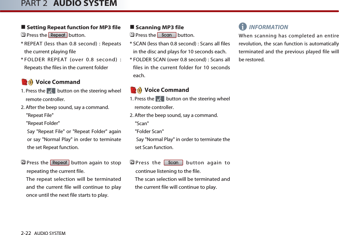 2-22 AUDIO SYSTEM PART 2 AUDIO SYSTEMSetting Repeat function for MP3 file󲻤Press the  button. * REPEAT (less than 0.8 second) : Repeatsthe current playing file* FOLDER REPEAT (over 0.8 second) :Repeats the files in the current folderVoice Command1. Press the  button on the steering wheelremote controller.2. After the beep sound, say a command.&quot;Repeat File&quot;&quot;Repeat Folder&quot;Say &quot;Repeat File&quot; or &quot;Repeat Folder&quot; againor say &quot;Normal Play&quot; in order to terminatethe set Repeat function.󲻥Press the  button again to stoprepeating the current file. The repeat selection will be terminatedand the current file will continue to playonce until the next file starts to play.Scanning MP3 file󲻤Press the  button.* SCAN (less than 0.8 second) : Scans all filesin the disc and plays for 10 seconds each.* FOLDER SCAN (over 0.8 second) : Scans allfiles in the current folder for 10 secondseach.Voice Command1. Press the  button on the steering wheelremote controller.2. After the beep sound, say a command.&quot;Scan&quot;&quot;Folder Scan&quot;Say &quot;Normal Play&quot; in order to terminate theset Scan function.󲻥Press the  button again tocontinue listening to the file. The scan selection will be terminated andthe current file will continue to play.INFORMATIONWhen scanning has completed an entirerevolution, the scan function is automaticallyterminated and the previous played file willbe restored. ScanScanRepeatRepeati