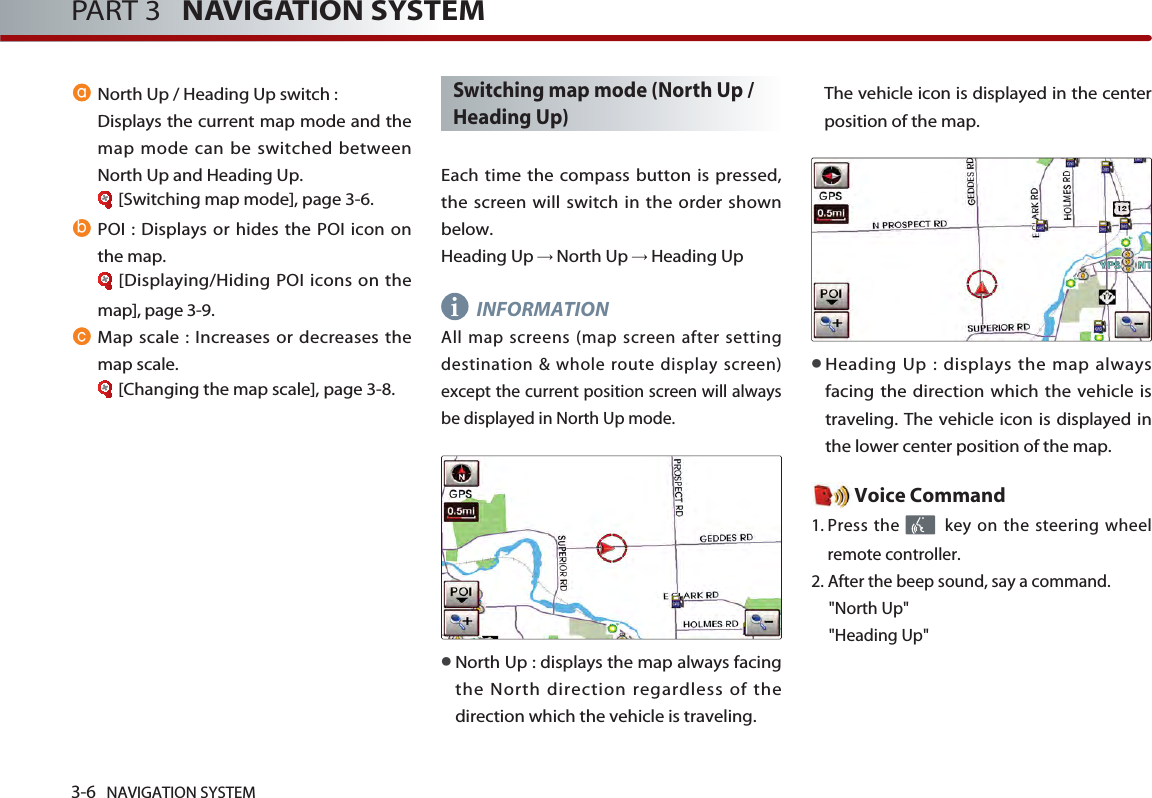 3-6 NAVIGATION SYSTEMPART 3   NAVIGATION SYSTEMNorth Up / Heading Up switch :Displays the current map mode and themap mode can be switched betweenNorth Up and Heading Up. [Switching map mode], page 3-6.POI : Displays or hides the POI icon onthe map.[Displaying/Hiding POI icons on themap], page 3-9.Map scale : Increases or decreases themap scale. [Changing the map scale], page 3-8.Switching map mode (North Up /Heading Up)Each time the compass button is pressed,the screen will switch in the order shownbelow.Heading Up North Up Heading UpINFORMATIONAll map screens (map screen after settingdestination &amp; whole route display screen)except the current position screen will alwaysbe displayed in North Up mode. North Up : displays the map always facingthe North direction regardless of thedirection which the vehicle is traveling. The vehicle icon is displayed in the centerposition of the map. Heading Up : displays the map alwaysfacing the direction which the vehicle istraveling. The vehicle icon is displayed inthe lower center position of the map.Voice Command1. Press the  key on the steering wheelremote controller.2. After the beep sound, say a command.&quot;North Up&quot;&quot;Heading Up&quot;i