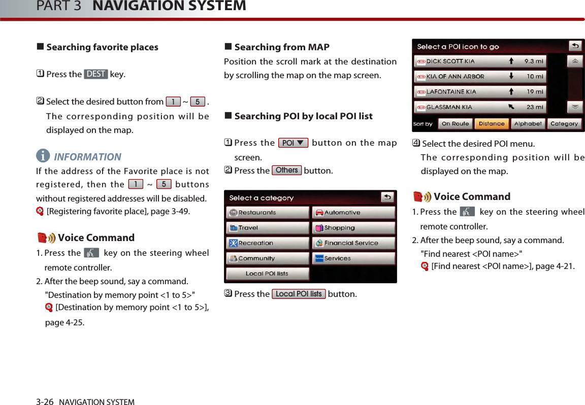 3-26 NAVIGATION SYSTEMPART 3   NAVIGATION SYSTEMSearching favorite places󲻤Press the  key.󲻥Select the desired button from  ~  .The corresponding position will bedisplayed on the map. INFORMATIONIf the address of the Favorite place is notregistered, then the  ~  buttonswithout registered addresses will be disabled.[Registering favorite place], page 3-49.Voice Command1. Press the  key on the steering wheelremote controller.2. After the beep sound, say a command.&quot;Destination by memory point &lt;1 to 5&gt;&quot;[Destination by memory point &lt;1 to 5&gt;],page 4-25.Searching from MAP Position the scroll mark at the destinationby scrolling the map on the map screen. Searching POI by local POI list󲻤Press the  button on the mapscreen.󲻥Press the  button.󲻦Press the  button.󲻧Select the desired POI menu. The corresponding position will bedisplayed on the map. Voice Command1. Press the  key on the steering wheelremote controller.2. After the beep sound, say a command.&quot;Find nearest &lt;POI name&gt;&quot;[Find nearest &lt;POI name&gt;], page 4-21.Local POI listsOthersPOI5151DESTi