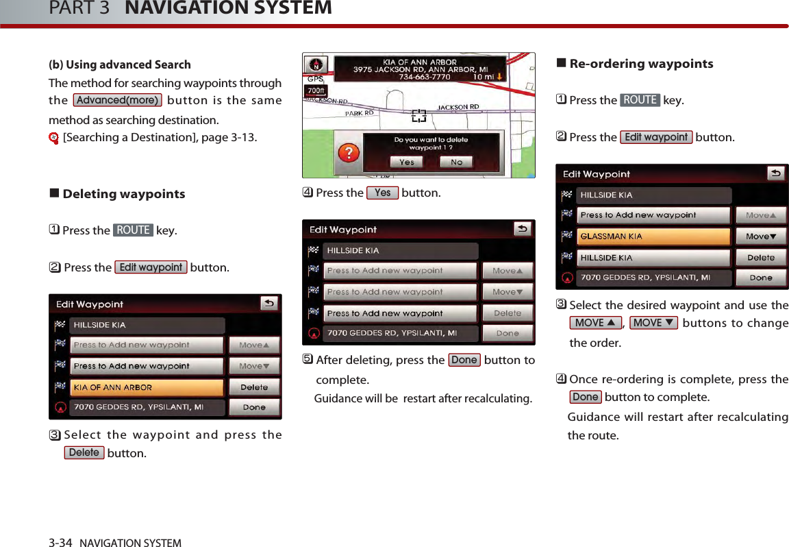 3-34 NAVIGATION SYSTEMPART 3   NAVIGATION SYSTEM(b) Using advanced Search The method for searching waypoints throughthe  button is the samemethod as searching destination.[Searching a Destination], page 3-13.Deleting waypoints󲻤Press the  key.󲻥Press the  button.󲻦Select the waypoint and press thebutton.󲻧Press the  button.󲻨After deleting, press the  button tocomplete.Guidance will be  restart after recalculating.Re-ordering waypoints󲻤Press the  key.󲻥Press the  button.󲻦Select the desired waypoint and use the,  buttons to changethe order. 󲻧Once re-ordering is complete, press thebutton to complete. Guidance will restart after recalculatingthe route. DoneMOVEMOVEEdit waypointROUTEDoneYesDeleteEdit waypointROUTEAdvanced(more)