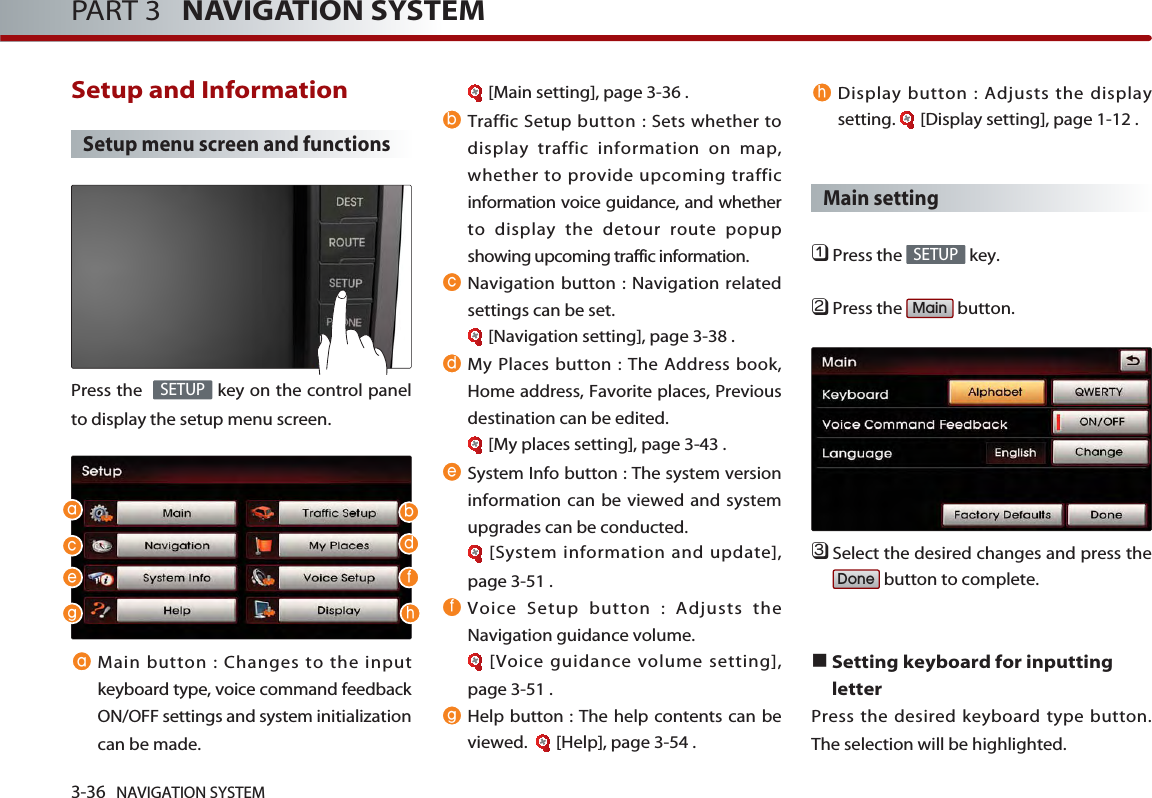 3-36 NAVIGATION SYSTEMPART 3   NAVIGATION SYSTEMSetup and Information Setup menu screen and functionsPress the   key on the control panelto display the setup menu screen.Main button : Changes to the inputkeyboard type, voice command feedbackON/OFF settings and system initializationcan be made. [Main setting], page 3-36 .Traffic Setup button : Sets whether todisplay traffic information on map,whether to provide upcoming trafficinformation voice guidance, and whetherto display the detour route popupshowing upcoming traffic information. Navigation button : Navigation relatedsettings can be set. [Navigation setting], page 3-38 .My Places button : The Address book,Home address, Favorite places, Previousdestination can be edited.[My places setting], page 3-43 .System Info button : The system versioninformation can be viewed and systemupgrades can be conducted. [System information and update],page 3-51 .Voice Setup button : Adjusts theNavigation guidance volume. [Voice guidance volume setting],page 3-51 .Help button : The help contents can beviewed.   [Help], page 3-54 .Display button : Adjusts the displaysetting.  [Display setting], page 1-12 .Main setting󲻤Press the  key.󲻥Press the  button.󲻦Select the desired changes and press thebutton to complete. Setting keyboard for inputtingletterPress the desired keyboard type button.The selection will be highlighted. DoneMainSETUPSETUP  