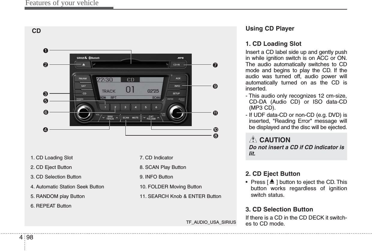 TF_AUDIO_USA_SIRIUSFeatures of your vehicle984Using CD Player1. CD Loading SlotInsert a CD label side up and gently pushin while ignition switch is on ACC or ON.The audio automatically switches to CDmode and begins to play the CD. If theaudio was turned off, audio power willautomatically turned on as the CD isinserted.- This audio only recognizes 12 cm-size,CD-DA (Audio CD) or ISO data-CD(MP3 CD).- If UDF data-CD or non-CD (e.g. DVD) isinserted, &quot;Reading Error&quot; message willbe displayed and the disc will be ejected.2. CD Eject Button• Press [ ] button to eject the CD. Thisbutton works regardless of ignitionswitch status.3. CD Selection ButtonIf there is a CD in the CD DECK it switch-es to CD mode.CAUTION Do not insert a CD if CD indicator islit.CD1. CD Loading Slot2. CD Eject Button3. CD Selection Button4. Automatic Station Seek Button5. RANDOM play Button6. REPEAT Button 7. CD Indicator8. SCAN Play Button9. INFO Button10. FOLDER Moving Button11. SEARCH Knob &amp; ENTER Button