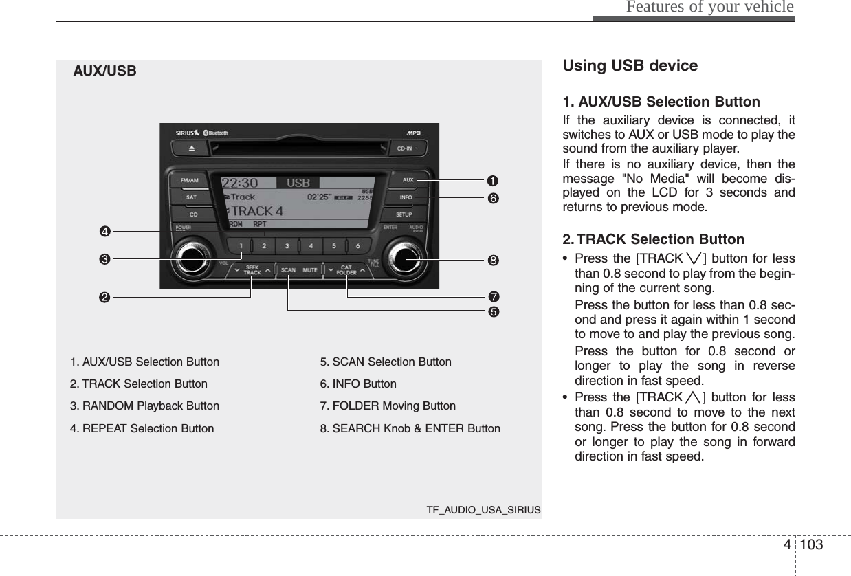 TF_AUDIO_USA_SIRIUS4103Features of your vehicleAUX/USB1. AUX/USB Selection Button2. TRACK Selection Button3. RANDOM Playback Button4. REPEAT Selection Button5. SCAN Selection Button6. INFO Button7. FOLDER Moving Button8. SEARCH Knob &amp; ENTER ButtonUsing USB device1. AUX/USB Selection ButtonIf the auxiliary device is connected, itswitches to AUX or USB mode to play thesound from the auxiliary player.If there is no auxiliary device, then themessage &quot;No Media&quot; will become dis-played on the LCD for 3 seconds andreturns to previous mode.2. TRACK Selection Button• Press the [TRACK ] button for lessthan 0.8 second to play from the begin-ning of the current song.Press the button for less than 0.8 sec-ond and press it again within 1 secondto move to and play the previous song.Press the button for 0.8 second orlonger to play the song in reversedirection in fast speed.• Press the [TRACK ] button for lessthan 0.8 second to move to the nextsong. Press the button for 0.8 secondor longer to play the song in forwarddirection in fast speed.