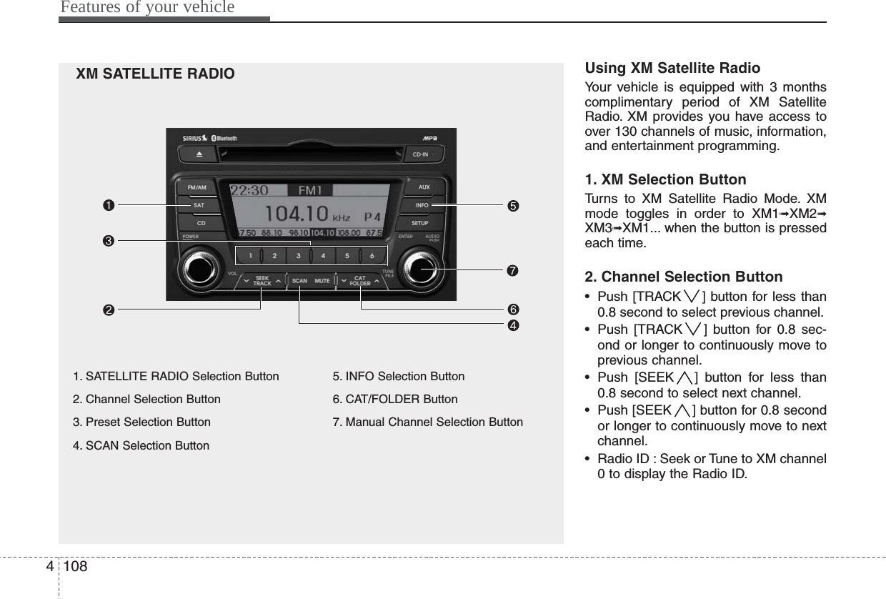 Features of your vehicle1084XM SATELLITE RADIO Using XM Satellite RadioYour vehicle is equipped with 3 monthscomplimentary period of XM SatelliteRadio. XM provides you have access toover 130 channels of music, information,and entertainment programming.1. XM Selection ButtonTurns to XM Satellite Radio Mode. XMmode toggles in order to XM1➟XM2➟XM3➟XM1... when the button is pressedeach time.2. Channel Selection Button• Push [TRACK ] button for less than0.8 second to select previous channel.• Push [TRACK ] button for 0.8 sec-ond or longer to continuously move toprevious channel.• Push [SEEK ] button for less than0.8 second to select next channel.• Push [SEEK ] button for 0.8 secondor longer to continuously move to nextchannel.• Radio ID : Seek or Tune to XM channel0 to display the Radio ID.1. SATELLITE RADIO Selection Button2. Channel Selection Button3. Preset Selection Button4. SCAN Selection Button5. INFO Selection Button6. CAT/FOLDER Button7. Manual Channel Selection Button