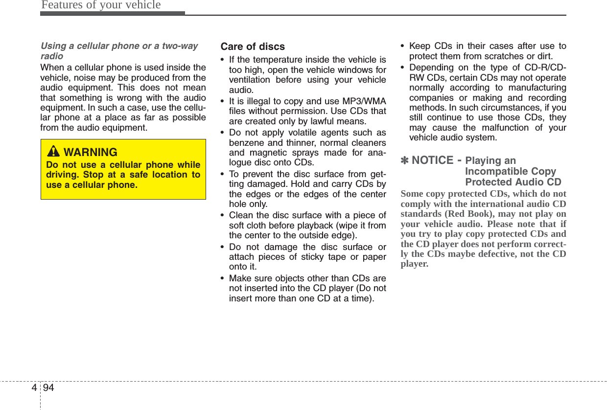 Features of your vehicle944Using a cellular phone or a two-wayradioWhen a cellular phone is used inside thevehicle, noise may be produced from theaudio equipment. This does not meanthat something is wrong with the audioequipment. In such a case, use the cellu-lar phone at a place as far as possiblefrom the audio equipment.Care of discs• If the temperature inside the vehicle istoo high, open the vehicle windows forventilation before using your vehicleaudio.• It is illegal to copy and use MP3/WMAfiles without permission. Use CDs thatare created only by lawful means.• Do not apply volatile agents such asbenzene and thinner, normal cleanersand magnetic sprays made for ana-logue disc onto CDs.• To prevent the disc surface from get-ting damaged. Hold and carry CDs bythe edges or the edges of the centerhole only.• Clean the disc surface with a piece ofsoft cloth before playback (wipe it fromthe center to the outside edge).• Do not damage the disc surface orattach pieces of sticky tape or paperonto it.• Make sure objects other than CDs arenot inserted into the CD player (Do notinsert more than one CD at a time).• Keep CDs in their cases after use toprotect them from scratches or dirt.• Depending on the type of CD-R/CD-RW CDs, certain CDs may not operatenormally according to manufacturingcompanies or making and recordingmethods. In such circumstances, if youstill continue to use those CDs, theymay cause the malfunction of yourvehicle audio system.✽✽NOTICE - Playing anIncompatible CopyProtected Audio CDSome copy protected CDs, which do notcomply with the international audio CDstandards (Red Book), may not play onyour vehicle audio. Please note that ifyou try to play copy protected CDs andthe CD player does not perform correct-ly the CDs maybe defective, not the CDplayer.WARNINGDo not use a cellular phone whiledriving. Stop at a safe location touse a cellular phone.