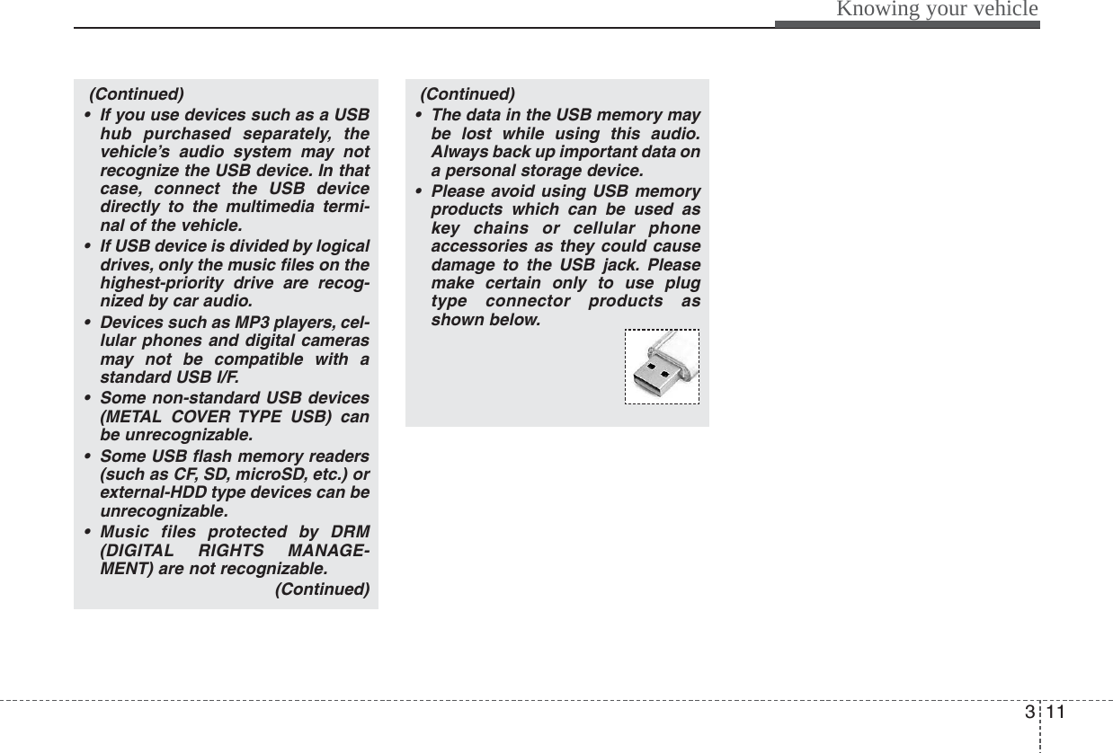 311Knowing your vehicle(Continued)• If you use devices such as a USBhub purchased separately, thevehicle’s audio system may notrecognize the USB device. In thatcase, connect the USB devicedirectly to the multimedia termi-nal of the vehicle.• If USB device is divided by logicaldrives, only the music files on thehighest-priority drive are recog-nized by car audio.• Devices such as MP3 players, cel-lular phones and digital camerasmay not be compatible with astandard USB I/F.• Some non-standard USB devices(METAL COVER TYPE USB) canbe unrecognizable.• Some USB flash memory readers(such as CF, SD, microSD, etc.) orexternal-HDD type devices can beunrecognizable.• Music files protected by DRM(DIGITAL RIGHTS MANAGE-MENT) are not recognizable.(Continued)(Continued)• The data in the USB memory maybe lost while using this audio.Always back up important data ona personal storage device.• Please avoid using USB memoryproducts which can be used askey chains or cellular phoneaccessories as they could causedamage to the USB jack. Pleasemake certain only to use plugtype connector products asshown below.