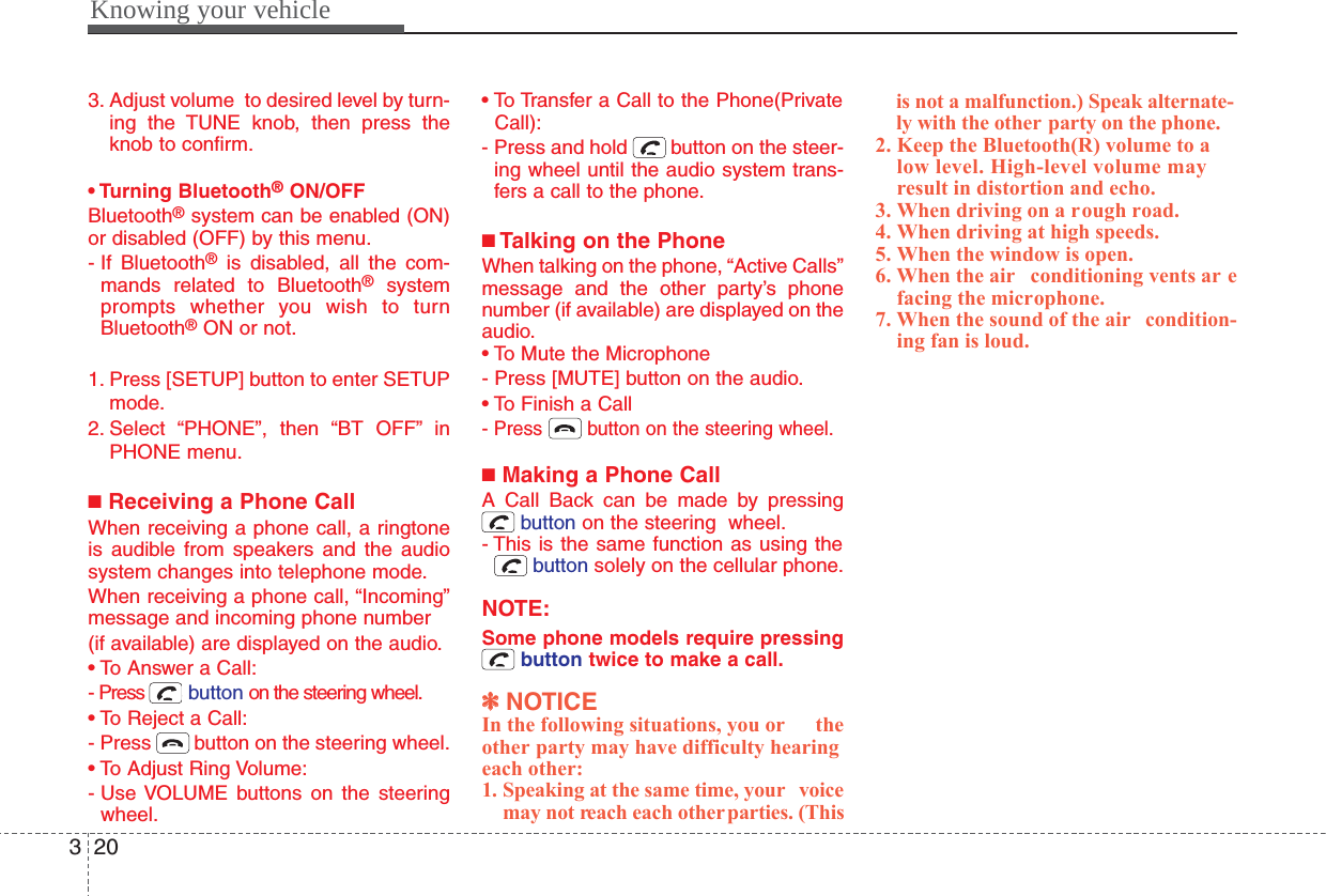 Knowing your vehicle2033. Adjust volume  to desired level by turn-ing the TUNE knob, then press theknob to confirm.• Turning Bluetooth®ON/OFFBluetooth®system can be enabled (ON)or disabled (OFF) by this menu.- If  Bluetooth®is disabled, all the com-mands related to Bluetooth®systemprompts whether you wish to turnBluetooth®ON or not.1. Press [SETUP] button to enter SETUPmode.2. Select “PHONE”, then “BT OFF” inPHONE menu.■Receiving a Phone CallWhen receiving a phone call, a ringtoneis audible from speakers and the audiosystem changes into telephone mode.When receiving a phone call, “Incoming”message and incoming phone number (if available) are displayed on the audio.• To Answer a Call:- Press  button on the steering wheel.• To Reject a Call:- Press  button on the steering wheel.• To Adjust Ring Volume:- Use VOLUME buttons on the steeringwheel.• To Transfer a Call to the Phone(PrivateCall):- Press and hold  button on the steer-ing wheel until the audio system trans-fers a call to the phone.■Talking on the PhoneWhen talking on the phone, “Active Calls”message and the other party’s phonenumber (if available) are displayed on theaudio.• To Mute the Microphone- Press [MUTE] button on the audio.• To Finish a Call- Press button on the steering wheel.■Making a Phone CallA Call Back can be made by pressingbutton on the steering  wheel.- This is the same function as using thebutton solely on the cellular phone.NOTE:Some phone models require pressingbutton twice to make a call.✽✽NOTICEIn the following situations, you or theother party may have difficulty hearingeach other:1. Speaking at the same time, your voicemay not reach each other parties. (Thisis not a malfunction.) Speak alternate-ly with the other party on the phone.2. Keep the Bluetooth(R) volume to alow level. High-level volume mayresult in distortion and echo.3. When driving on a rough road.4. When driving at high speeds.5. When the window is open.6. When the air conditioning vents ar efacing the microphone.7. When the sound of the air condition-ing fan is loud.