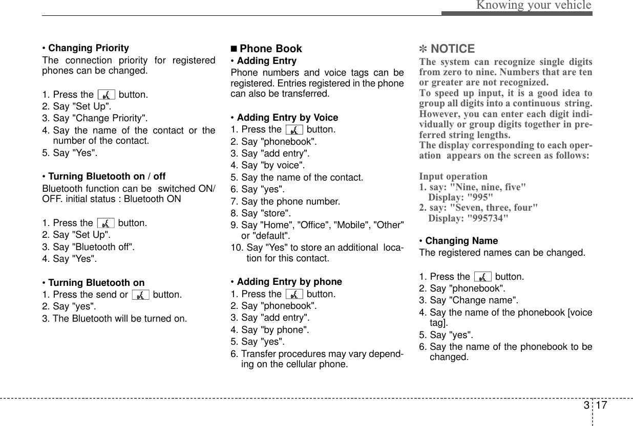 317Knowing your vehicle• Changing PriorityThe connection priority for registeredphones can be changed.1. Press the  button. 2. Say &quot;Set Up&quot;.3. Say &quot;Change Priority&quot;.4. Say the name of the contact or thenumber of the contact.5. Say &quot;Yes&quot;.•Turning Bluetooth on / offBluetooth function can be  switched ON/OFF. initial status : Bluetooth ON1. Press the button. 2. Say &quot;Set Up&quot;.3. Say &quot;Bluetooth off&quot;.4. Say &quot;Yes&quot;.• Turning Bluetooth on1. Press the send or button.2. Say &quot;yes&quot;.3. The Bluetooth will be turned on.■ Phone Book• Adding EntryPhone numbers and voice tags can beregistered. Entries registered in the phonecan also be transferred.• Adding Entry by Voice1. Press the button.2. Say &quot;phonebook&quot;.3. Say &quot;add entry&quot;.4. Say &quot;by voice&quot;.5. Say the name of the contact.6. Say &quot;yes&quot;.7. Say the phone number.8. Say &quot;store&quot;.9. Say &quot;Home&quot;, &quot;Office&quot;, &quot;Mobile&quot;, &quot;Other&quot;or &quot;default&quot;.10. Say &quot;Yes&quot; to store an additional  loca-tion for this contact.• Adding Entry by phone1. Press the button.2. Say &quot;phonebook&quot;.3. Say &quot;add entry&quot;.4. Say &quot;by phone&quot;.5. Say &quot;yes&quot;.6. Transfer procedures may vary depend-ing on the cellular phone.✽NOTICEThe system can recognize single digitsfrom zero to nine. Numbers that are tenor greater are not recognized.To speed up input, it is a good idea togroup all digits into a continuous  string. However, you can enter each digit indi-vidually or group digits together in pre-ferred string lengths.The display corresponding to each oper-ation  appears on the screen as follows:Input operation1. say: &quot;Nine, nine, five&quot;Display: &quot;995&quot;2. say: &quot;Seven, three, four&quot;Display: &quot;995734&quot;• Changing NameThe registered names can be changed.1. Press the button.2. Say &quot;phonebook&quot;.3. Say &quot;Change name&quot;.4. Say the name of the phonebook [voicetag].5. Say &quot;yes&quot;.6. Say the name of the phonebook to bechanged.