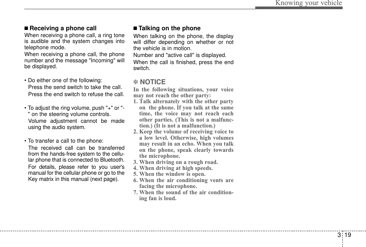 319Knowing your vehicle■ Receiving a phone callWhen receiving a phone call, a ring toneis audible and the system changes intotelephone mode.When receiving a phone call, the phonenumber and the message &quot;Incoming&quot; willbe displayed.• Do either one of the following:  Press the send switch to take the call.Press the end switch to refuse the call.• To adjust the ring volume, push &quot;+&quot; or &quot;-&quot; on the steering volume controls.Volume adjustment cannot be madeusing the audio system.• To transfer a call to the phone:The received call can be transferredfrom the hands-free system to the cellu-lar phone that is connected to Bluetooth. For details, please refer to you user&apos;smanual for the cellular phone or go to theKey matrix in this manual (next page).■ Talking on the phoneWhen talking on the phone, the displaywill differ depending on whether or notthe vehicle is in motion.Number and &quot;active call&quot; is displayed.When the call is finished, press the endswitch.✽NOTICEIn the following situations, your voicemay not reach the other party:1. Talk alternately with the other partyon  the phone. If you talk at the sametime, the voice may not reach eachother parties. (This is not a malfunc-tion.) (It is not a malfunction.)2. Keep the volume of receiving voice toa low level. Otherwise, high volumesmay result in an echo. When you talkon the phone, speak clearly towardsthe microphone.3. When driving on a rough road.4. When driving at high speeds.5. When the window is open.6. When the air conditioning vents arefacing the microphone.7. When the sound of the air condition-ing fan is loud.