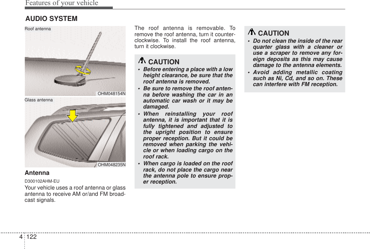 Features of your vehicle1224AntennaD300102AHM-EUYour vehicle uses a roof antenna or glassantenna to receive AM or/and FM broad-cast signals.The roof antenna is removable. Toremove the roof antenna, turn it counter-clockwise. To install the roof antenna,turn it clockwise.AUDIO SYSTEMOHM048154NOHM048235NRoof antennaGlass antennaCAUTION•Before entering a place with a lowheight clearance, be sure that theroof antenna is removed.•Be sure to remove the roof anten-na before washing the car in anautomatic car wash or it may bedamaged.•When reinstalling your roofantenna, it is important that it isfully tightened and adjusted tothe upright position to ensureproper reception. But it could beremoved when parking the vehi-cle or when loading cargo on theroof rack.•When cargo is loaded on the roofrack, do not place the cargo nearthe antenna pole to ensure prop-er reception.CAUTION•Do not clean the inside of the rearquarter glass with a cleaner oruse a scraper to remove any for-eign deposits as this may causedamage to the antenna elements.•Avoid adding metallic coatingsuch as Ni, Cd, and so on. Thesecan interfere with FM reception.